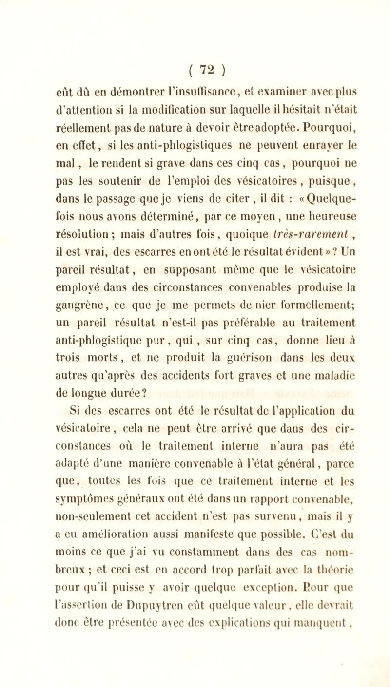 eût dû en démontrer l'insuffisance, et examiner avec plus d'attention si la modification sur laquelle il hésitait n'était réellement pas de nature à devoir être adoptée. Pourquoi, en effet, si les anti-phlogistiques ne peuvent enrayer le mal, le rendent si grave dans ces cinq cas, pourquoi ne pas les soutenir de l’emploi des vésicatoires, puisque, dans le passage que je viens de citer , il dit : «Quelque¬ fois nous avons déterminé, par ce moyen, une heureuse résolution; mais d’autres fois, quoique très-rarement , il est vrai, des escarres en ont été le résultat évident » ? Un pareil résultat, en supposant même que le vésicatoire employé dans des circonstances convenables produise la gangrène, ce que je me permets de nier formellement; un pareil résultat n’est-il pas préférable au traitement anti-phlogistique pur, qui , sur cinq cas, donne lieu à trois morts, et ne produit la guérison dans les deux autres qu’après des accidents fort graves et une maladie de longue durée? Si des escarres ont été le résultat de l’application du vésicatoire, cela ne peut être arrivé que dans des cir¬ constances où le traitement interne n’aura pas été adapté d’une manière convenable à l’état général, parce que, toutes les fois que ce traitement interne et les symptômes généraux ont été dans un rapport convenable, non-seulement cet accident n’est pas survenu, mais il y a eu amélioration aussi manifeste que possible. C’est du moins ce que j’ai vu constamment dans des cas nom¬ breux ; et ceci est en accord trop parfait avec la théorie pour qu'il puisse y avoir quelque exception. Pour que l’assertion de Dupuytren eût quelque valeur, elle devrait donc être présentée avec des explications qui manquent.