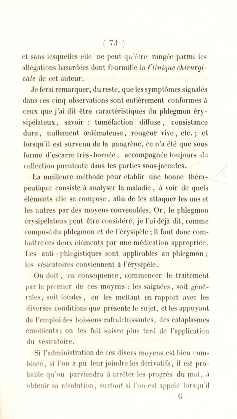 et sans lesquelles elle ne peut qu’être rangée parmi les allégations hasardées dont fourmille la Clinique chirurgi¬ cale de cet auteur. Je ferai remarquer, du reste, que les symptômes signalés dans ces cinq observations sont entièrement conformes à ceux que j’ai dit être caractéristiques du phlegmon éry¬ sipélateux, savoir : tuméfaction diffuse, consistance dure, nullement œdémateuse, rougeur vive, etc.; et lorsqu’il est survenu de la gangrène, ce n’a été que sous forme d’escarre très-bornée , accompagnée toujours de collection purulente dans les parties sous-jacentes. La meilleure méthode pour établir une bonne théra¬ peutique consiste à analyser la maladie, à voir de quels éléments elle se compose , afin de les attaquer les uns et les autres par des moyens convenables. Or, le phlegmon érysipélateux peut être considéré, je l’ai déjà dit, comme composé du phlegmon et de l’érysipèle ; il faut donc com¬ battre ces deux éléments par une médication appropriée. Les anli - phlogistiques sont applicables au phlegmon; les vésicatoires conviennent à l’érysipèle. On doit, en conséquence, commencer le traitement par le premier de ces moyens : les saignées, soit géné¬ rales, soit locales, en les mettant en rapport avec les diverses conditions que présente le sujet, et les appuyant de l’emploi des boissons rafraîchissantes, des cataplasmes émollients; on les fait suivre plus tard de l’application du vésicatoire. Si l’administration de ces divers moyens est bien com¬ binée, si l’on a pu leur joindre les dérivatifs, il est pro¬ bable qu’on parviendra à arrêter les progrès du mal, à obtenir sa résolution, surtout si l’on est appelé lorsqu'il G