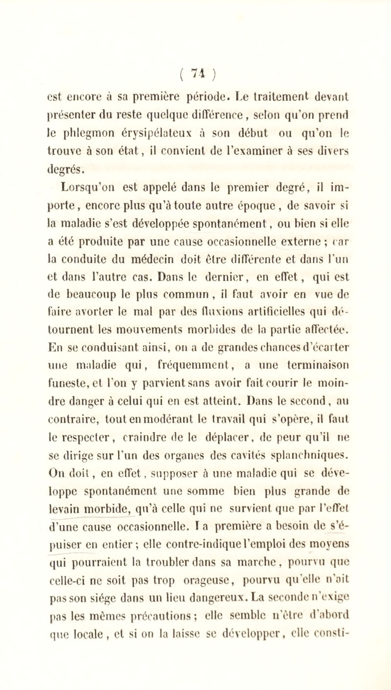 est encore à sa première période* Le traitement devant présenter du reste quelque différence, selon qu’on prend le phlegmon érysipélateux à son début ou qu’on le trouve à son état, il convient de l’examiner à ses divers degrés. Lorsqu’on est appelé dans le premier degré, il im¬ porte, encore plus qu’à toute autre époque , de savoir si la maladie s’est développée spontanément, ou bien si elle a été produite par une cause occasionnelle externe ; car la conduite du médecin doit être différente et dans l’un et dans l’autre cas. Dans le dernier, en effet, qui est de beaucoup le plus commun , il faut avoir en vue de faire avorter le mal par des fluxions artificielles qui dé¬ tournent les mouvements morbides de la partie affectée. En se conduisant ainsi, on a de grandes chances d’écarter une maladie qui, fréquemment, a une terminaison funeste, et l’on y parvient sans avoir fait courir le moin¬ dre danger à celui qui en est atteint. Dans le second, au contraire, tout en modérant le travail qui s’opère, il faut le respecter, craindre de le déplacer, de peur qu’il ne se dirige sur l’un des organes des cavités splanchniques. On doit, en effet, supposer à une maladie qui se déve¬ loppe spontanément une somme bien plus grande de levain morbide, qu’à celle qui ne survient que par l’effet d’une cause occasionnelle. ï a première a besoin de s’é¬ puiser en entier; elle contre-indique l’emploi des moyens qui pourraient la troubler dans sa marche, pourvu que celle-ci ne soit pas trop orageuse, pourvu qu’elle n’ait pas son siège dans un lieu dangereux. La seconde n exige pas les mêmes précautions ; elle semble n’être d'abord que locale, et si on la laisse se développer, elle eonsti-