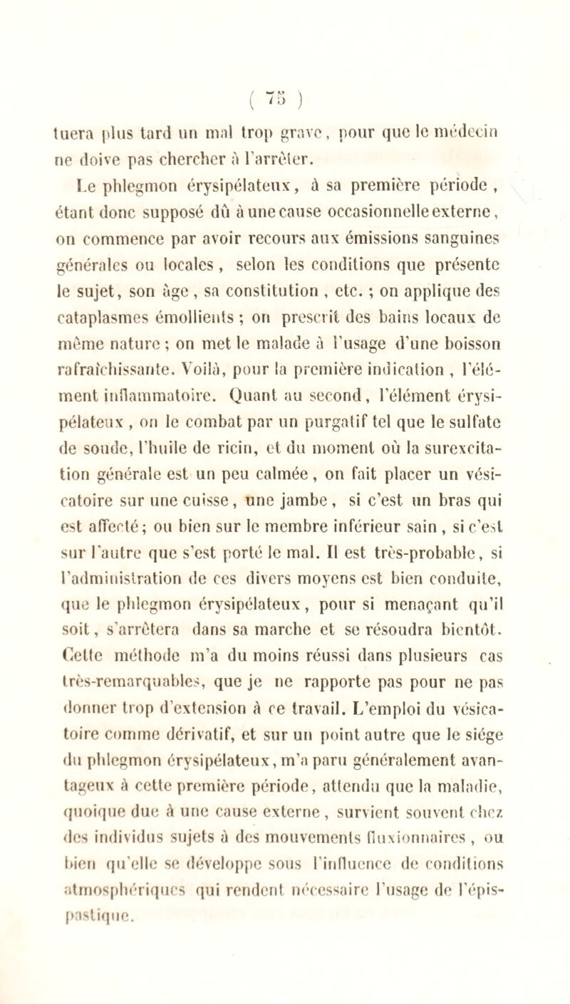 ( 76 ) tuera plus tard un mal trop grave, pour que le médecin ne doive pas chercher à l’arrêter. Le phlegmon érysipélateux, à sa première période, étant donc supposé dû à une cause occasionnelle externe, on commence par avoir recours aux émissions sanguines générales ou locales, selon les conditions que présente le sujet, son âge , sa constitution , etc. ; on applique des cataplasmes émollients ; on prescrit des bains locaux de même nature ; on met le malade à l’usage d’une boisson rafraîchissante. Voilà, pour la première indication , l’élé¬ ment inflammatoire. Quant au second, l’élément érysi¬ pélateux , on le combat par un purgatif tel que le sulfate de soude, l’huile de ricin, et du moment où la surexcita¬ tion générale est un peu calmée, on fait placer un vési¬ catoire sur une cuisse , line jambe , si c’est un bras qui est affecté; ou bien sur le membre inférieur sain , si c’est sur l'autre que s’est porté le mal. Il est très-probable, si l’administration de ces divers moyens est bien conduite, que le phlegmon érysipélateux, pour si menaçant qu’il soit, s’arrêtera dans sa marche et se résoudra bientôt. Cette méthode m’a du moins réussi dans plusieurs cas très-remarquables, que je ne rapporte pas pour ne pas donner trop d’extension à ce travail. L’emploi du vésica¬ toire comme dérivatif, et sur un point autre que le siège du phlegmon érysipélateux, m’a paru généralement avan¬ tageux à cette première période, attendu que la maladie, quoique due à une cause externe , survient souvent chez des individus sujets à des mouvements fluxionnaires , ou bien qu elle se développe sous l’influence de conditions atmosphériques qui rendent nécessaire l’usage de l’épis- pnstique.