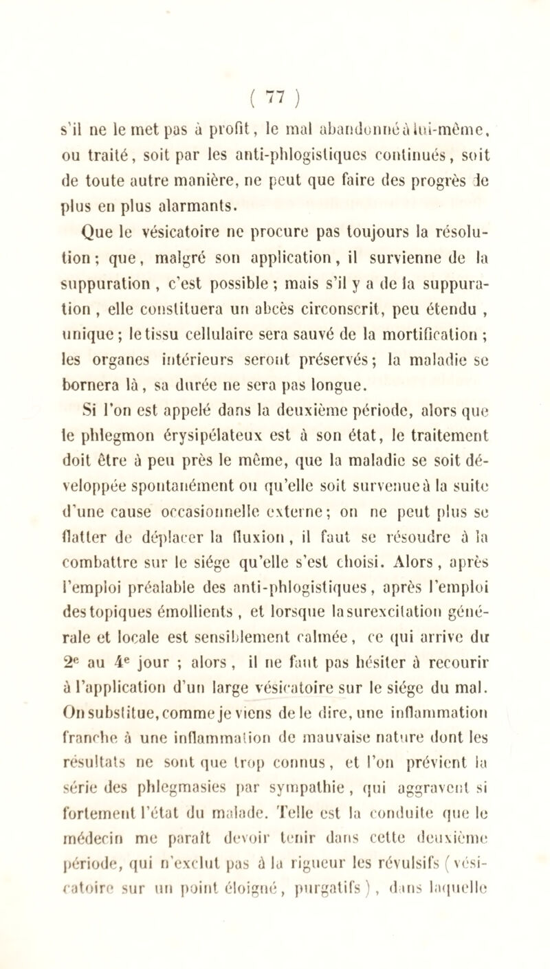 s'il ne le met pas à profit, le mal abandonné à lui-même, ou traité, soit par les anti-phlogisliqucs continués, soit de toute autre manière, ne peut que faire des progrès Je plus en plus alarmants. Que le vésicatoire ne procure pas toujours la résolu¬ tion ; que, malgré son application, il survienne de la suppuration , c’est possible ; mais s’il y a de la suppura¬ tion , elle constituera un abcès circonscrit, peu étendu , unique; le tissu cellulaire sera sauvé de la mortification ; les organes intérieurs seront préservés; la maladie se bornera là, sa durée ne sera pas longue. Si l’on est appelé dans la deuxième période, alors que te phlegmon érysipélateux est à son état, le traitement doit être à peu près le même, que la maladie se soit dé¬ veloppée spontanément ou qu’elle soit survenue à la suite d’une cause occasionnelle externe; on ne peut plus se flatter de déplacer la fluxion, il faut se résoudre à la combattre sur le siège qu’elle s’est choisi. x\lors, après i’emploi préalable des anti-phlogistiques, après l’emploi des topiques émollients , et lorsque la surexcitation géné¬ rale et locale est sensiblement calmée, ce qui arrive du 2e au 4e jour ; alors , il ne faut pas hésiter à recourir à l’application d’un large vésicatoire sur le siège du mal. On substitue, comme je viens de le dire, une inflammation franche à une inflammation de mauvaise nature dont les résultats ne sont que trop connus, et l’on prévient la série des phlcgmasies par sympathie , qui aggravent si fortement l’état du malade. Telle est la conduite que le médecin me paraît devoir tenir dans cette deuxième période, qui n’exclut pas à la rigueur les révulsifs (vési¬ catoire sur un point éloigné, purgatifs), dans laquelle
