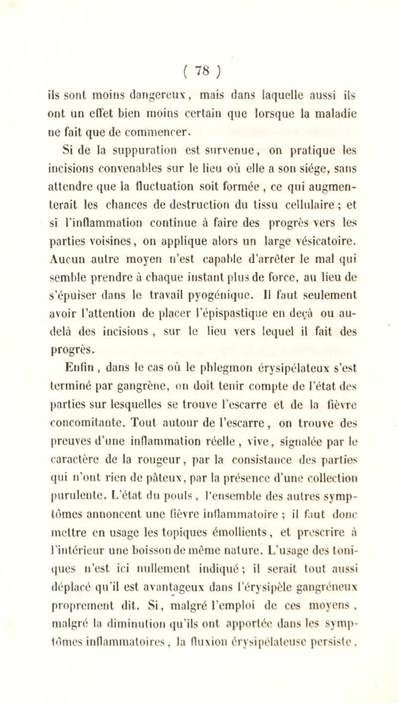 ils sont moins dangereux, mais dans laquelle aussi ils ont un effet bien moins certain que lorsque la maladie ne fait que de commencer. Si de la suppuration est survenue, on pratique les incisions convenables sur le lieu où elle a son siège, sans attendre que la fluctuation soit formée , ce qui augmen¬ terait les chances de destruction du tissu cellulaire ; et si l’inflammation continue à faire des progrès vers les parties voisines, on applique alors un large vésicatoire. Aucun autre moyen n’est capable d’arrêter le mal qui semble prendre à chaque instant plus de force, au lieu de s’épuiser dans le travail pyogénique. Il faut seulement avoir l’attention de placer l’épispastique en deçà ou au- delà des incisions , sur le lieu vers lequel il fait des progrès. Enfin , dans le cas où le phlegmon érysipélateux s’est terminé par gangrène, on doit tenir compte de l’état des parties sur lesquelles se trouve l’escarre et de la fièvre concomitante. Tout autour de l’escarre, on trouve des preuves d’une inflammation réelle, vive, signalée par le caractère de la rougeur, par la consistance des parties qui n’ont rien de pâteux, par la présence d’une collection purulente. L’état du pouls , l’ensemble des autres symp¬ tômes annoncent une fièvre inflammatoire ; il faut donc mettre en usage les topiques émollients, et prescrire à l’intérieur une boisson de même nature. L’usage des toni¬ ques n’est ici nullement indiqué ; il serait tout aussi déplacé qu’il est avantageux dans l’érysipèle gangréneux proprement dit. Si, malgré l’emploi de ces moyens , malgré la diminution qu’ils ont apportée dans les symp¬ tômes inflammatoires, la fluxion érysipélateuse persiste.