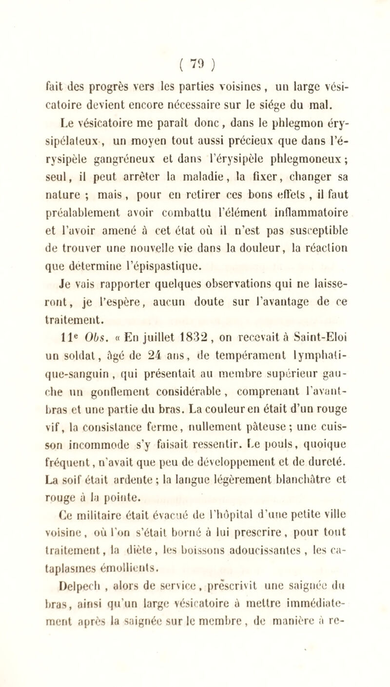 fait des progrès vers les parties voisines, un large vési¬ catoire devient encore nécessaire sur le siège du mal. Le vésicatoire me paraît donc, dans le phlegmon éry¬ sipélateux , un moyen tout aussi précieux que dans l’é¬ rysipèle gangréneux et dans l’érysipèle phlegmoneux ; seul, il peut arrêter la maladie, la fixer, changer sa nature ; mais, pour en retirer ces bons effets , il faut préalablement avoir combattu l’élément inflammatoire et l’avoir amené à cet état où il n’est pas susceptible de trouver une nouvelle vie dans la douleur, la réaction que détermine l’épispastique. Je vais rapporter quelques observations qui ne laisse¬ ront, je l’espère, aucun doute sur l’avantage de ce traitement. 11e Obs. « En juillet 1832, on recevait à Saint-Eloi un soldat, âgé de 24 ans, de tempérament lymphati¬ que-sanguin , qui présentait au membre supérieur gau¬ che un gonflement considérable , comprenant l’avant- bras et une partie du bras. La couleur en était d’un rouge vif, la consistance ferme, nullement pâteuse; une cuis¬ son incommode s’y faisait ressentir. Le pouls, quoique fréquent, n’avait que peu de développement et de dureté. La soif était ardente ; la langue légèrement blanchâtre et rouge à la pointe. Ce militaire était évacué de l’hôpital d’une petite ville voisine, où l’on s’était borné à lui prescrire, pour tout traitement, la diète, les boissons adoucissantes, les ca¬ taplasmes émollients. Delpech , alors de service, prescrivit une saignée du bras, ainsi qu’un large vésicatoire à mettre immédiate¬ ment après la saignée sur le membre , de manière à re-
