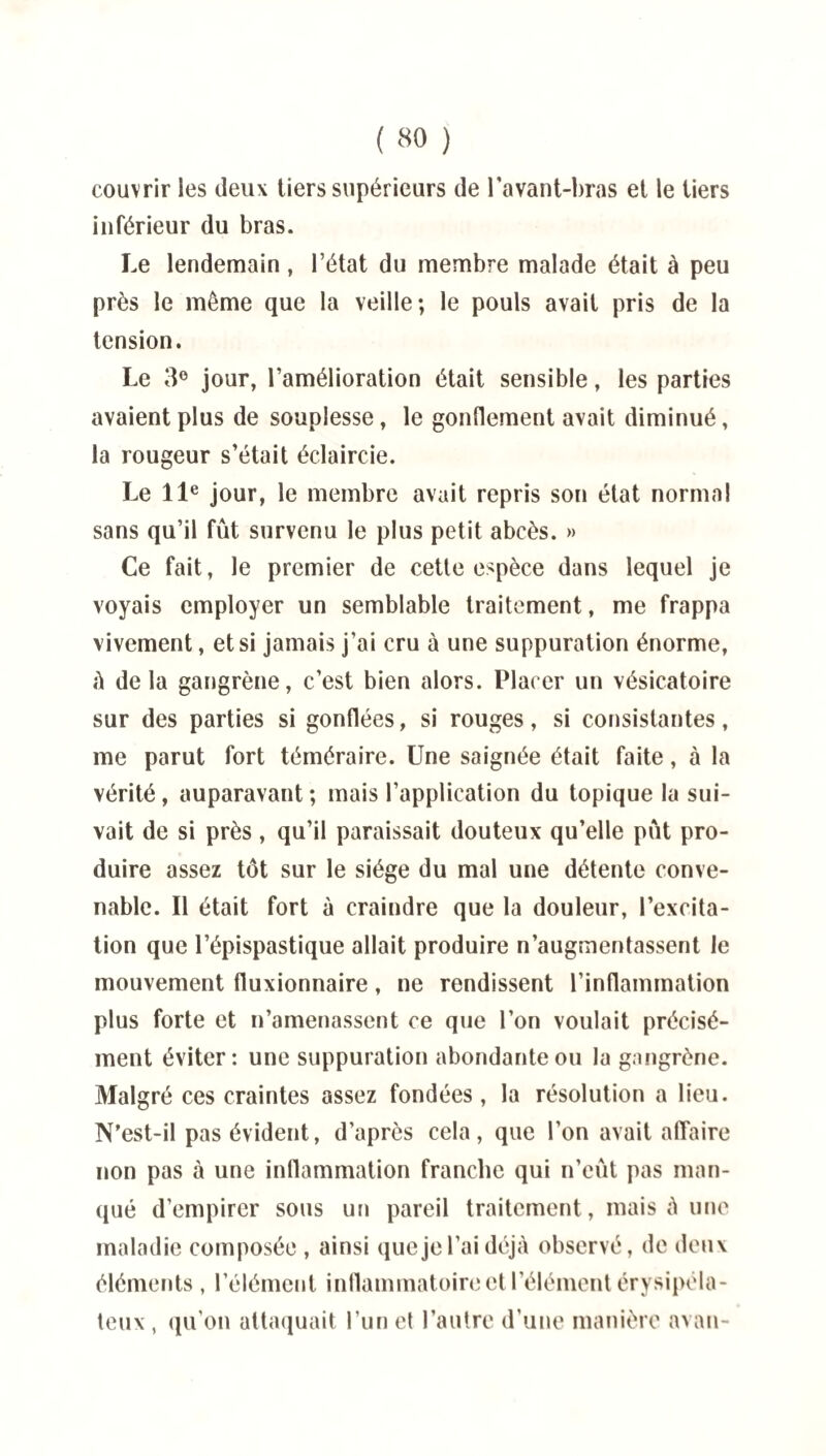 ( «0 ) couvrir les deux tiers supérieurs de l'avant-bras et le tiers inférieur du bras. Le lendemain, l’état du membre malade était à peu près le même que la veille; le pouls avait pris de la tension. Le 3° jour, l’amélioration était sensible, les parties avaient plus de souplesse, le gonflement avait diminué, la rougeur s’était éclaircie. Le 11e jour, le membre avait repris son état normal sans qu’il fût survenu le plus petit abcès. » Ce fait, le premier de cette espèce dans lequel je voyais employer un semblable traitement, me frappa vivement, et si jamais j’ai cru à une suppuration énorme, A delà gangrène, c’est bien alors. Placer un vésicatoire sur des parties si gonflées, si rouges, si consistantes, me parut fort téméraire. Une saignée était faite, à la vérité, auparavant ; mais l’application du topique la sui¬ vait de si près, qu’il paraissait douteux qu’elle pût pro¬ duire assez tôt sur le siège du mal une détente conve¬ nable. Il était fort à craindre que la douleur, l’excita¬ tion que l’épispastique allait produire n’augmentassent le mouvement fluxionnaire, ne rendissent l’inflammation plus forte et n’amenassent ce que l’on voulait précisé¬ ment éviter: une suppuration abondante ou la gangrène. Malgré ces craintes assez fondées, la résolution a lieu. N’est-il pas évident, d’après cela, que l’on avait affaire non pas à une inflammation franche qui n’eût pas man¬ qué d’empirer sous un pareil traitement, mais à une maladie composée , ainsi que je l’ai déjà observé, de deux éléments , l’élément inflammatoire et l’élément érysipéla¬ teux, qu’on attaquait l’un et l’autre d’une manière avau-