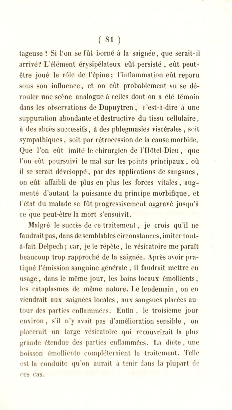 tageuse ? Si l’on se fût borné à la saignée, que serait-il arrivé? L’élément érysipélateux eût persisté , eût peut- être joué le rôle de l’épine ; l’inflammation eût reparu sous son influence, et on eût probablement vu se dé¬ rouler une scène analogue à celles dont on a été témoin dans les observations de Dupuytren, c’est-à-dire à une suppuration abondante et destructive du tissu cellulaire, à des abcès successifs, à des phlegmasies viscérales , soit sympathiques, soit par rétrocession de la cause morbide. Que l’on eût imité le chirurgien de l’Hôtel-Dieu, que l’on eût poursuivi le mal sur les points principaux, où il se serait développé, par des applications de sangsues, on eût affaibli de plus en plus les forces vitales, aug¬ menté d’autant la puissance du principe morbifique, et l’état du malade se fût progressivement aggravé jusqu’à ce que peut-être la mort s’ensuivît. Malgré le succès de ce traitement, je crois qu’il ne faudrait pas, dans de semblables circonstances, imiter lout- à-fait Delpech; car, je le répète, le vésicatoire me paraît beaucoup trop rapproché de la saignée. Après avoir pra¬ tiqué l’émission sanguine générale , il faudrait mettre en usage, dans le même jour, les bains locaux émollients, les cataplasmes de même nature. Le lendemain, on en viendrait aux saignées locales, aux sangsues placées au¬ tour des parties enflammées. Enfin , le troisième jour environ , s’il n’y avait pas d’amélioration sensible , on placerait un large vésicatoire qui recouvrirait la plus grande étendue des parties enflammées. La diète, une boisson émolliente compléteraient le traitement. Telle est la conduite qu’on aurait à tenir dans la plupart de ces cas.