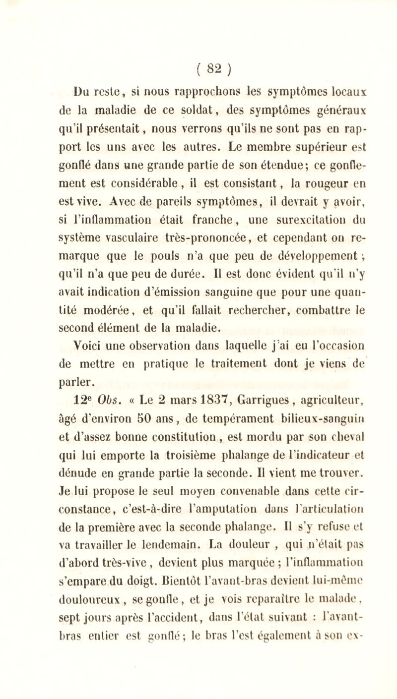 Du reste, si nous rapprochons les symptômes locaux de la maladie de ce soldat, des symptômes généraux qu’il présentait, nous verrons qu’ils ne sont pas en rap¬ port les uns avec les autres. Le membre supérieur est gonflé dans une grande partie de son étendue; ce gonfle¬ ment est considérable , il est consistant, la rougeur en est vive. Avec de pareils symptômes, il devrait y avoir, si l’inflammation était franche, une surexcitation du système vasculaire très-prononcée, et cependant on re¬ marque que le pouls n’a que peu de développement ; qu’il n’a que peu de durée. Il est donc évident qu'il n’y avait indication d’émission sanguine que pour une quan¬ tité modérée, et qu’il fallait rechercher, combattre le second élément de la maladie. Voici une observation dans laquelle j’ai eu l’occasion de mettre en pratique le traitement dont je viens de parler. 12e Obs. « Le 2 mars 1837, Garrigues, agriculteur, âgé d’environ 50 ans, de tempérament bilieux-sanguin et d’assez bonne constitution, est mordu par son cheval qui lui emporte la troisième phalange de l’indicateur et dénude en grande partie la seconde. Il vient me trouver. Je lui propose le seul moyen convenable dans cette cir¬ constance, c’est-à-dire l’amputation dans l'articulation de la première avec la seconde phalange. Il s’y refuse et va travailler le lendemain. La douleur , qui n’était pas d’abord très-vive , devient plus marquée; l’inflammation s’empare du doigt. Bientôt l’avant-bras devient lui-même douloureux , se gonfle, et je vois reparaître le malade. sept jours après l’accident, dans l’état suivant : l’avant- bras entier est gonflé; le bras l’est également à son ex-
