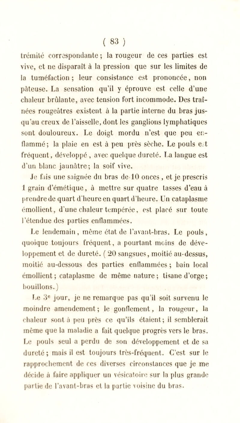 trémité correspondante ; la rougeur de ces parties est vive, et ne disparaît à la pression que sur les limites de la tuméfaction; leur consistance est prononcée, non pâteuse. La sensation qu’il y éprouve est celle d’une chaleur brûlante, avec tension fort incommode. Des traî¬ nées rougeâtres existent à la partie interne du bras jus¬ qu’au creux de l’aisselle, dont les ganglions lymphatiques sont douloureux. Le doigt mordu n’est que peu en¬ flammé; la plaie en est à peu près sèche. Le pouls est fréquent, développé , avec quelque dureté. La langue est d’un blanc jaunâtre; la soif vive. Je fais une saignée du bras de 10 onces, et je prescris 1 grain d’émétique, à mettre sur quatre tasses d’eau à prendre de quart d'heure en quart d’heure. Un cataplasme émollient, d’une chaleur tempérée, est placé sur toute l’étendue des parties enflammées. Le lendemain, même état de l’avant-bras. Le pouls, quoique toujours fréquent, a pourtant moins de déve¬ loppement et de dureté. ( 20 sangsues, moitié au-dessus, moitié au-dessous des parties enflammées ; bain local émollient ; cataplasme de même nature; tisane d’orge ; bouillons. ) Le 3e jour, je ne remarque pas qu’il soit survenu le moindre amendement; le gonflement, la rougeur, la chaleur sont à peu près ce qu’ils étaient; il semblerait même que la maladie a fait quelque progrès vers le bras. Le pouls seul a perdu de son développement et de sa dureté ; mais il est toujours très-fréquent. C’est sur le rapprochement de ces diverses circonstances que je me décide à faire appliquer un vésicatoire sur la plus grande partie de l’avant-bras et la partie voisine du bras.