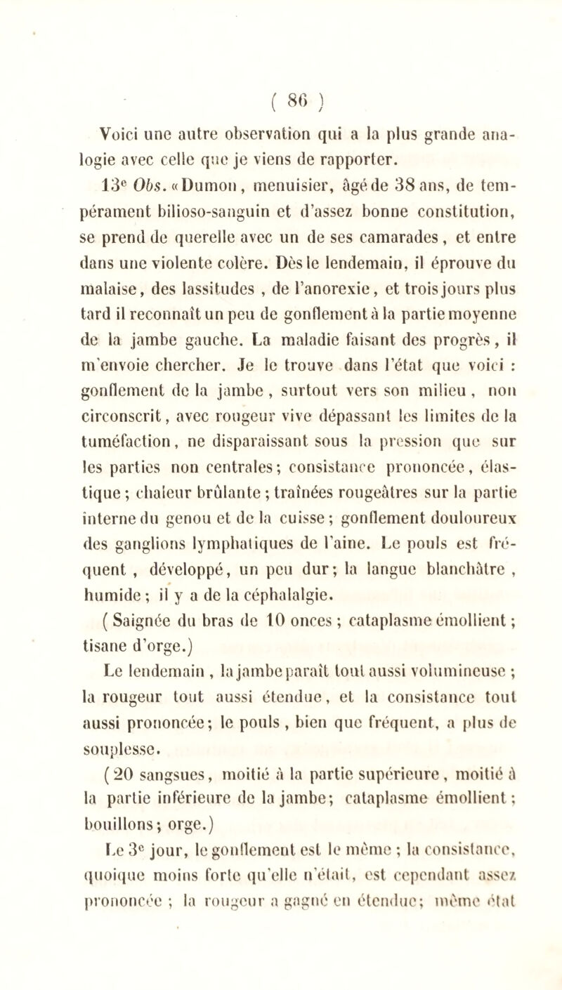 Voici une autre observation qui a la plus grande ana¬ logie avec celle que je viens de rapporter. 13e 06s.«Dumon, menuisier, âgé de 38 ans, de tem¬ pérament bilioso-sanguin et d’assez bonne constitution, se prend de querelle avec un de ses camarades, et entre dans une violente colère. Dès le lendemain, il éprouve du malaise, des lassitudes , de l’anorexie, et trois jours plus tard il reconnaît un peu de gonflement à la partie moyenne de la jambe gauche. La maladie faisant des progrès, il m'envoie chercher. Je le trouve dans l’état que voici : gonflement de la jambe , surtout vers son milieu , non circonscrit, avec rougeur vive dépassant les limites de la tuméfaction, ne disparaissant sous la pression que sur les parties non centrales; consistance prononcée, élas¬ tique ; chaleur brûlante ; traînées rougeâtres sur la partie interne du genou et delà cuisse; gonflement douloureux des ganglions lymphatiques de l'aine. Le pouls est fré¬ quent , développé, un peu dur; la langue blanchâtre , humide ; il y a de la céphalalgie. ( Saignée du bras de 10 onces ; cataplasme émollient ; tisane d’orge.) Le lendemain , la jambe paraît tout aussi volumineuse ; la rougeur tout aussi étendue, et la consistance tout aussi prononcée; le pouls , bien que fréquent, a plus de souplesse. (20 sangsues, moitié à la partie supérieure, moitié â la partie inférieure de la jambe; cataplasme émollient; bouillons; orge.) Le 3e jour, le gonflement est le même ; la consistance, quoique moins forte qu'elle n’était, est cependant assez prononcée ; la rougeur a gagné en étendue; même état