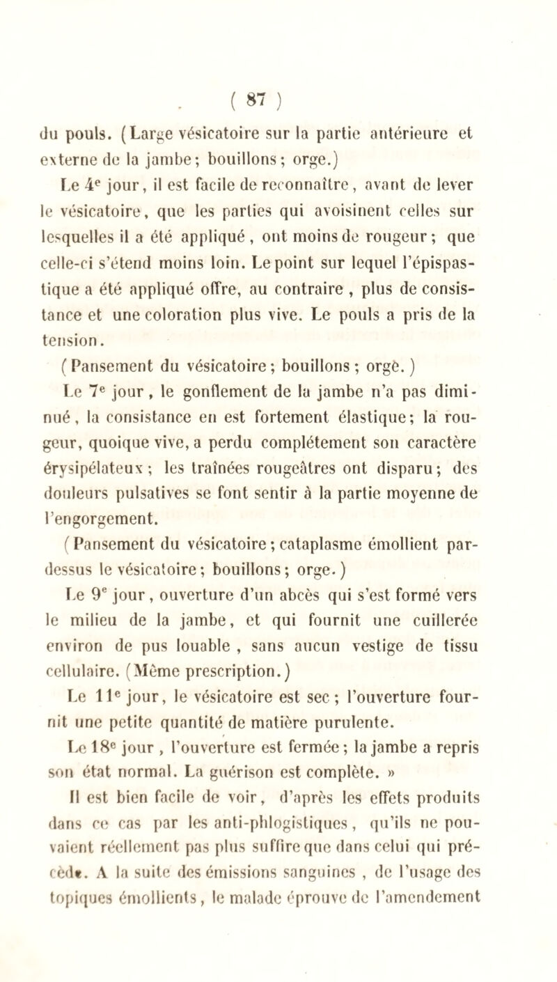 ( 8 ) du pouls. (Large vésicatoire sur la partie antérieure et externe de la jambe; bouillons; orge.) Le 4e jour, il est facile de reconnaître, avant de lever le vésicatoire, que les parties qui avoisinent celles sur lesquelles il a été appliqué, ont moins de rougeur; que celle-ci s’étend moins loin. Le point sur lequel l’épispas- tique a été appliqué offre, au contraire , plus de consis¬ tance et une coloration plus vive. Le pouls a pris de la tension. (Pansement du vésicatoire; bouillons; orge.) Le 7e jour, le gonflement de la jambe n’a pas dimi¬ nué , la consistance en est fortement élastique; la rou¬ geur, quoique vive, a perdu complètement son caractère érysipélateux; les traînées rougeâtres ont disparu; des douleurs pulsatives se font sentir à la partie moyenne de l’engorgement. (Pansement du vésicatoire ; cataplasme émollient par¬ dessus le vésicatoire ; bouillons ; orge. ) Le 9e jour, ouverture d’un abcès qui s’est formé vers le milieu de la jambe, et qui fournit une cuillerée environ de pus louable , sans aucun vestige de tissu cellulaire. (Même prescription.) Le 11e jour, le vésicatoire est sec; l’ouverture four¬ nit une petite quantité de matière purulente. Le 18e jour , l’ouverture est fermée; la jambe a repris son état normal. La guérison est complète. » fl est bien facile de voir, d’après les effets produits dans ce cas par les anti-phlogistiques, qu’ils ne pou¬ vaient réellement pas plus suffire que dans celui qui pré- cèdt. A la suite des émissions sanguines , de l’usage des topiques émollients, le malade éprouve de l’amendement