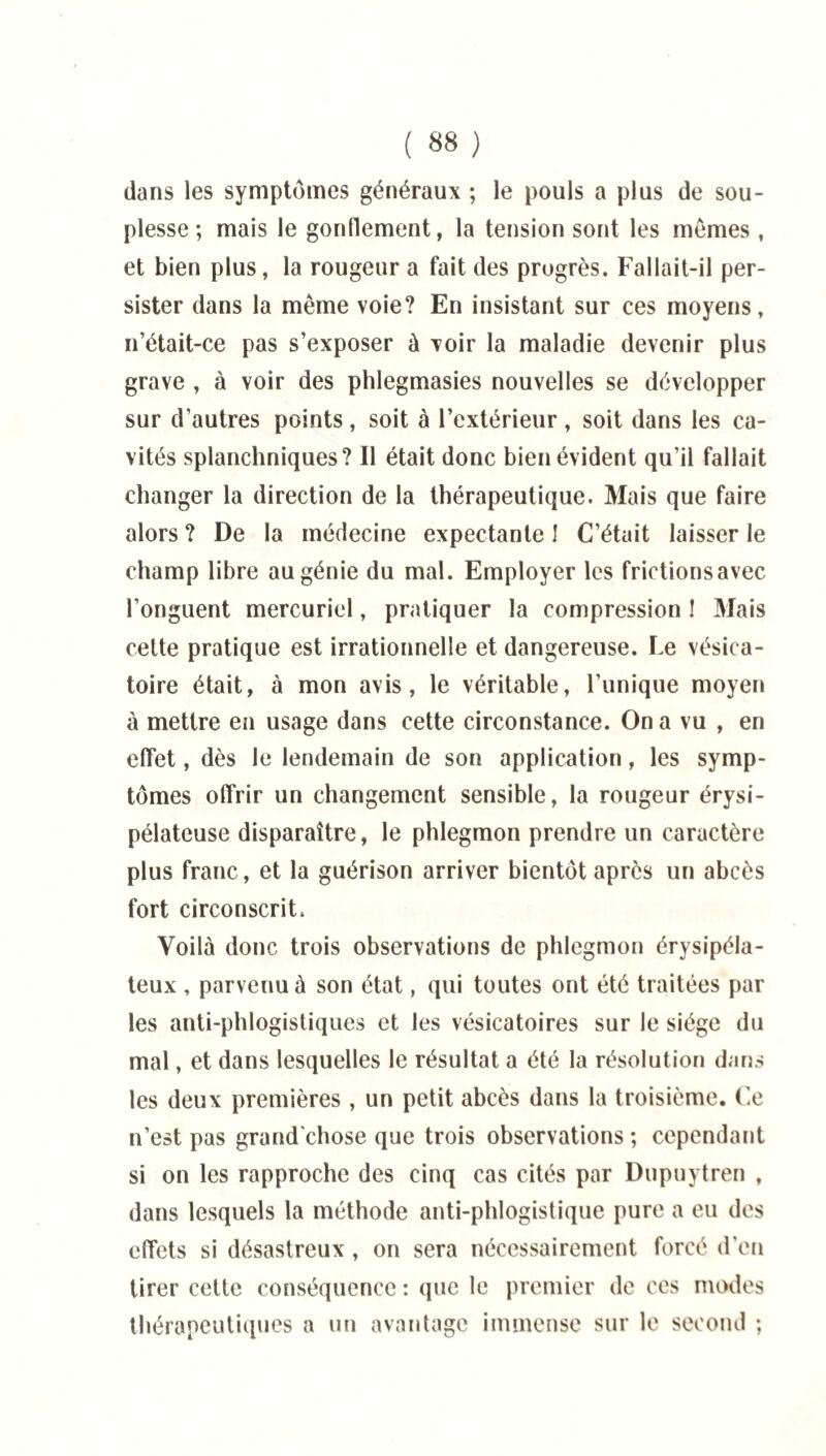 dans les symptômes généraux ; le pouls a plus de sou¬ plesse ; mais le gonflement, la tension sont les memes, et bien plus, la rougeur a fait des progrès. Fallait-il per¬ sister dans la même voie? En insistant sur ces moyens, n’était-ce pas s’exposer à voir la maladie devenir plus grave , à voir des phlegmasies nouvelles se développer sur d’autres points, soit à l’extérieur, soit dans les ca¬ vités splanchniques? Il était donc bien évident qu’il fallait changer la direction de la thérapeutique. Mais que faire alors ? De la médecine expectante ! C’était laisser le champ libre au génie du mal. Employer les frictionsavec l’onguent mercuriel, pratiquer la compression ! Mais cette pratique est irrationnelle et dangereuse. Le vésica¬ toire était, à mon avis, le véritable, l’unique moyen à mettre en usage dans cette circonstance. On a vu , en effet, dès le lendemain de son application, les symp¬ tômes offrir un changement sensible, la rougeur érysi¬ pélateuse disparaître, le phlegmon prendre un caractère plus franc, et la guérison arriver bientôt après un abcès fort circonscrit. Voilà donc trois observations de phlegmon érysipéla¬ teux , parvenu à son état, qui toutes ont été traitées par les anti-phlogistiques et les vésicatoires sur le siège du mal, et dans lesquelles le résultat a été la résolution dans les deux premières, un petit abcès dans la troisième. Ce n’est pas grand'chose que trois observations ; cependant si on les rapproche des cinq cas cités par Dupuytren , dans lesquels la méthode anti-phlogistique pure a eu des effets si désastreux , on sera nécessairement forcé d'en tirer cette conséquence : que le premier de ces modes thérapeutiques a un avantage immense sur le second ;