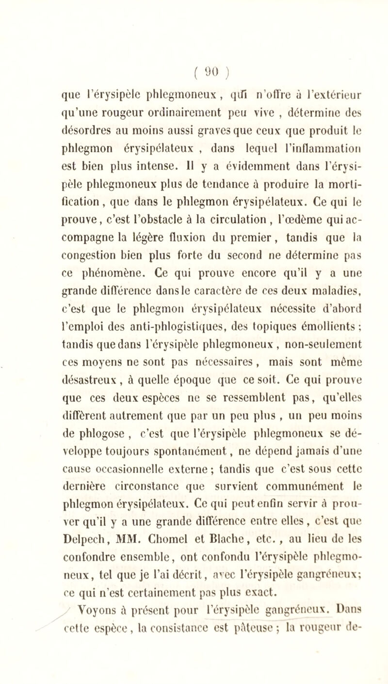 que l’érysipèle phlegmoneux , qifi n’olïre à l’extérieur qu’une rougeur ordinairement peu vive , détermine des désordres au moins aussi graves que ceux que produit le phlegmon érysipélateux , dans lequel l’inflammation est bien pius intense. Il y a évidemment dans l’érysi¬ pèle phlegmoneux plus de tendance à produire la morti¬ fication , que dans le phlegmon érysipélateux. Ce qui le prouve, c’est l’obstacle à la circulation , l’œdème qui ac¬ compagne la légère fluxion du premier, tandis que la congestion bien plus forte du second ne détermine pas ce phénomène. Ce qui prouve encore qu’il y a une grande différence dans le caractère de ces deux maladies, c’est que le phlegmon érysipélateux nécessite d’abord l’emploi des anti-phlogistiques, des topiques émollients ; tandis que dans l'érysipèle phlegmoneux, non-seulement ces moyens ne sont pas nécessaires , mais sont meme désastreux, à quelle époque que ce soit. Ce qui prouve que ces deux espèces ne se ressemblent pas, qu’elles diffèrent autrement que par un peu plus , un peu moins de phlogose , c’est que l’érysipèle phlegmoneux se dé¬ veloppe toujours spontanément, ne dépend jamais d'une cause occasionnelle externe ; tandis que c’est sous cette dernière circonstance que survient communément le phlegmon érysipélateux. Ce qui peut enfin servir à prou¬ ver qu’il y a une grande dilférence entre elles, c’est que Delpech, MM. Chomel et Blache, etc. , au lieu de les confondre ensemble, ont confondu l’érysipèle phlegmo¬ neux, tel que je l’ai décrit, avec l’érysipèle gangréneux; ce qui n’est certainement pas plus exact. Voyons à présent pour l’érysipèle gangréneux. Dans cette espèce, la consistance est péteuse; la rougeur de-