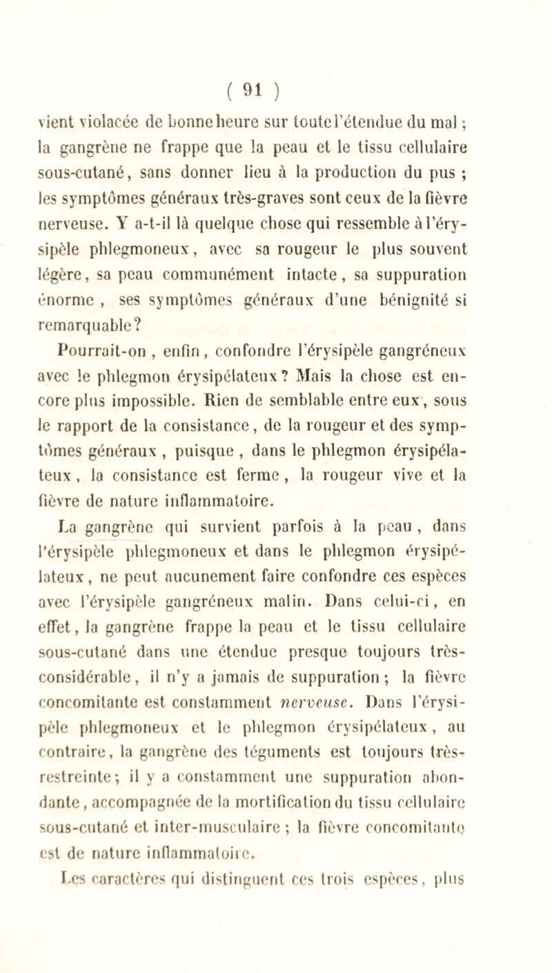 vient violacée de bonne heure sur toute l’étendue du mal ; la gangrène ne frappe que la peau et le tissu cellulaire sous-cutané, sans donner lieu à la production du pus ; les symptômes généraux très-graves sont ceux de la fièvre nerveuse. Y a-t-il là quelque chose qui ressemble à l’éry¬ sipèle phlegmoneux, avec sa rougeur le plus souvent légère, sa peau communément intacte, sa suppuration énorme , ses symptômes généraux d’une bénignité si remarquable? Pourrait-on , enfin, confondre l’érysipèle gangréneux avec !e phlegmon érysipélateux ? Mais la chose est en¬ core plus impossible. Rien de semblable entre eux, sous le rapport de la consistance, de la rougeur et des symp¬ tômes généraux , puisque , dans le phlegmon érysipéla¬ teux , la consistance est ferme , la rougeur vive et la fièvre de nature inflammatoire. La gangrène qui survient parfois à la peau , dans l’érysipèle phlegmoneux et dans le phlegmon érysipé¬ lateux, ne peut aucunement faire confondre ces espèces avec l’érvsipèle gangréneux malin. Dans celui-ci, en effet, la gangrène frappe la peau et le tissu cellulaire sous-cutané dans une étendue presque toujours très- considérable, il n’y a jamais de suppuration; la fièvre concomitante est constamment nerveuse. Dans l’érysi¬ pèle phlegmoneux et le phlegmon érysipélateux, au contraire, la gangrène des téguments est toujours très- restreinte; il y a constamment une suppuration abon¬ dante , accompagnée de la mortification du tissu cellulaire sous-cutané et inter-musculaire ; la fièvre concomitante est de nature inflammatoire. Les caractères qui distinguent ces trois espèces, plus