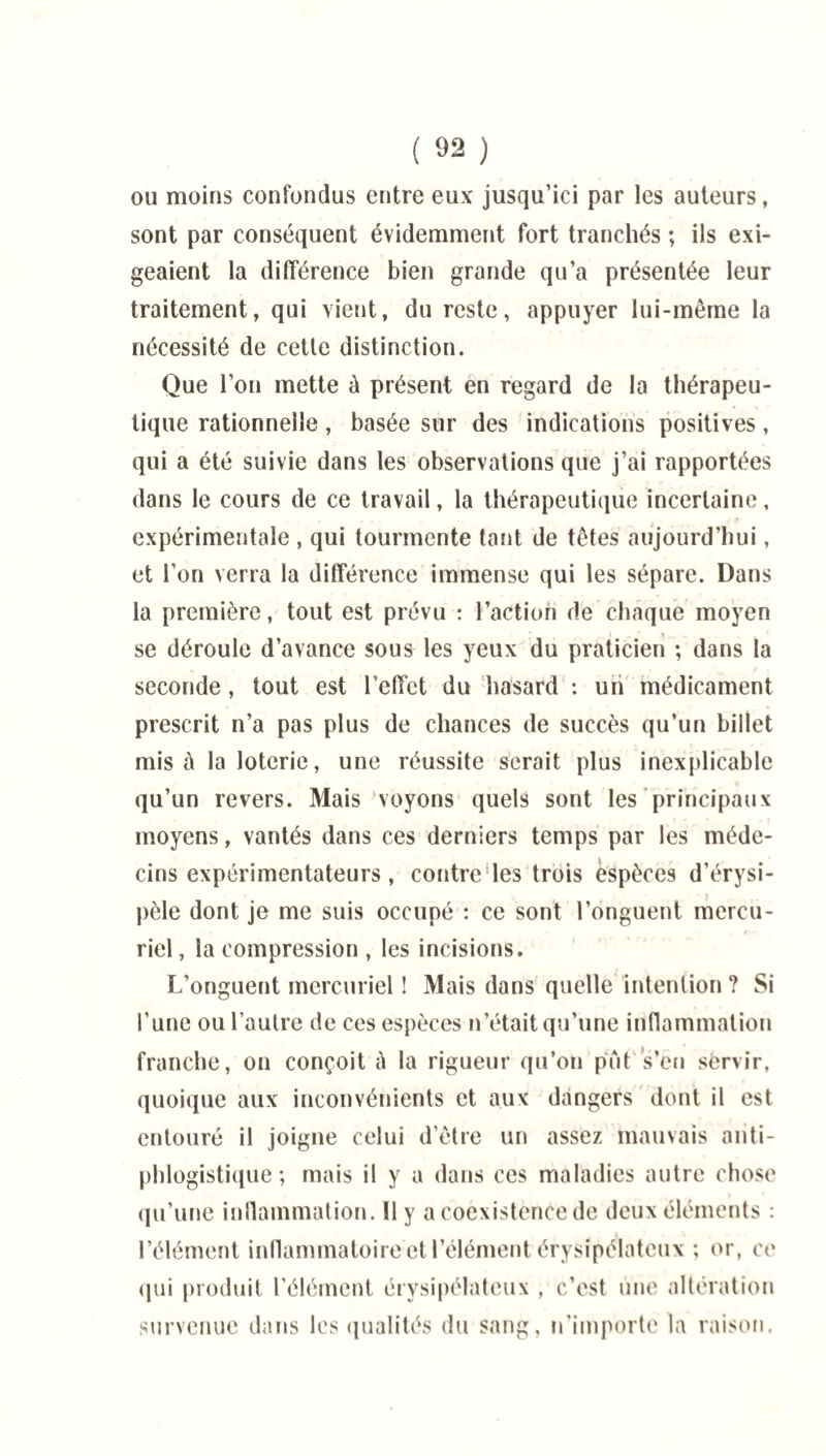 ou moins confondus entre eux jusqu’ici par les auteurs, sont par conséquent évidemment fort tranchés ; ils exi¬ geaient la différence bien grande qu’a présentée leur traitement, qui vient, du reste, appuyer lui-même la nécessité de cette distinction. Que l’on mette à présent en regard de la thérapeu¬ tique rationnelle, basée sur des indications positives, qui a été suivie dans les observations que j’ai rapportées dans le cours de ce travail, la thérapeutique incertaine, expérimentale , qui tourmente tant de têtes aujourd’hui, et l’on verra la différence immense qui les sépare. Dans la première, tout est prévu : l’action de chaque moyen se déroule d’avance sous les yeux du praticien ; dans la seconde, tout est l’effet du hasard : un médicament prescrit n’a pas plus de chances de succès qu’un billet misé la loterie, une réussite serait plus inexplicable qu’un revers. Mais voyons quels sont les principaux moyens, vantés dans ces derniers temps par les méde¬ cins expérimentateurs, contrôles trois espèces d’érysi¬ pèle dont je me suis occupé : ce sont l’onguent mercu¬ riel , la compression , les incisions. L’onguent mercuriel ! Mais dans quelle intention ? Si l’une ou l’autre de ces espèces n’était qu’une inflammation franche, on conçoit à la rigueur qu’on put s’en servir, quoique aux inconvénients et aux dangers dont il est entouré il joigne celui d’être un assez mauvais anti¬ phlogistique ; mais il y a dans ces maladies autre chose qu’une inflammation. 11 y a coexistence de deux éléments : l’élément inflammatoire et l’élément érysipélateux ; or, ce qui produit l’élément érysipélateux , c’est une altération survenue dans les qualités du sang, n'importe la raison.