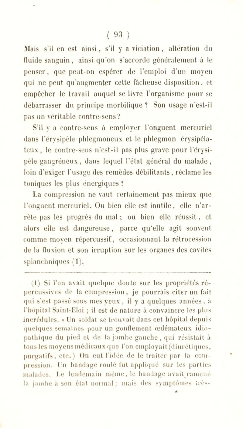 Mais s'il en est ainsi, s'il y a viciation, altération du fluide sanguin, ainsi qu'on s'accorde généralement à le penser, que peut-on espérer de l’emploi d’un moyen qui ne peut qu’augmenter cette fâcheuse disposition. et empêcher le travail auquel se livre l’organisme pour se débarrasser du principe morbifique? Son usage n'est-il pas un véritable contre-sens? S’il y a contre-sens à employer l’onguent mercuriel dans l’érvsipèle phlegmoneux et le phlegmon érysipéla¬ teux, le contre-sens n’est-il pas plus grave pour l’érysi¬ pèle gangréneux, dans lequel l’état général du malade, loin d’exiger l'usage des remèdes débilitants, réclame les toniques les plus énergiques? La compression ne vaut certainement pas mieux que l’onguent mercuriel. Ou bien elle est inutile, elle n’ar- rète pas les progrès du mal ; ou bien elle réussit, et alors elle est dangereuse, parce qu’elle agit souvent comme moyen répereussif, occasionnant la rétrocession de la fluxion et son irruption sur les organes des cavités splanchniques (t). (I) Si l’on avait quelque doute sur les propriétés ré- percussives de la compression, je pourrais citer un fait qui s’est passé sous mes yeux , il y a quelques années, à l’hôpital Saint-Eloi ; il est de nature à convaincre les plus incrédules. « Un soldat se trouvait dans cet hôpital depuis quelques semaines pour un gonflement œdémateux idio¬ pathique du pied cl de la jambe gauche, qui résistait à tous les moyens médicaux (pie l'on employait(diuréliques, purgatifs, etc.) On eut l’idée de le traiter par la com¬ pression. Un bandage roulé fut appliqué sur les parties malades. Le lendemain même, le bandage avait ramené la jambe à son état normal ; mais des symptômes très-