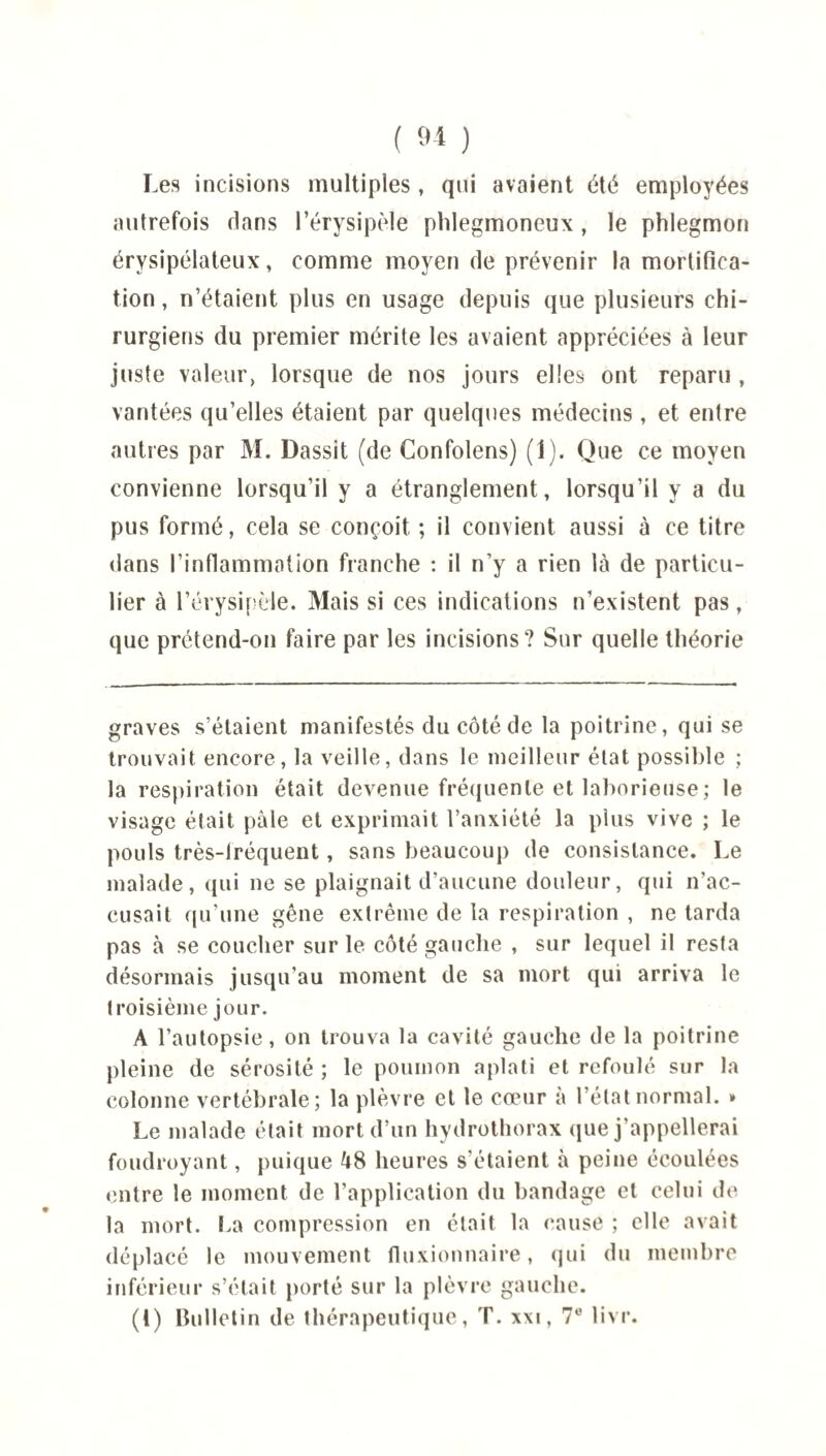 Les incisions multiples , qui avaient été employées autrefois flans l’érysipèle phlegmoneux , le phlegmon érysipélateux, comme moyen de prévenir la mortifica¬ tion, n’étaient plus en usage depuis que plusieurs chi¬ rurgiens du premier mérite les avaient appréciées à leur juste valeur, lorsque de nos jours elles ont reparu , vantées qu’elles étaient par quelques médecins , et entre autres par M. Dassit (de Confolens) (1). Que ce moyen convienne lorsqu’il y a étranglement, lorsqu’il y a du pus formé, cela se conçoit ; il convient aussi à ce titre dans l’inflammation franche : il n’y a rien là de particu¬ lier à l’érysipèle. Mais si ces indications n’existent pas, que prétend-on faire par les incisions? Sur quelle théorie graves s’étaient manifestés du côté de la poitrine, qui se trouvait encore, la veille, dans le meilleur état possible ; la respiration était devenue fréquente et laborieuse; le visage était pale et exprimait l’anxiété la plus vive ; le pouls très-fréquent, sans beaucoup de consistance. Le malade, qui ne se plaignait d’aucune douleur, qui n’ac¬ cusait qu’une gêne extrême de la respiration , ne tarda pas à se coucher sur le côté gauche , sur lequel il resta désormais jusqu’au moment de sa mort qui arriva le troisième jour. A l’autopsie, on trouva la cavité gauche de la poitrine pleine de sérosité ; le poumon aplati et refoulé sur la colonne vertébrale; la plèvre et le cœur à l’état normal. » Le malade était mort d’un hydrothorax que j’appellerai foudroyant, puique 48 heures s'étaient à peine écoulées entre le moment de l’application du bandage et celui de la mort. La compression en était la cause ; elle avait déplacé le mouvement fluxionnaire, qui du membre inférieur s’était porté sur la plèvre gauche. (1) Bulletin de thérapeutique, T. xxi, 7e livr.