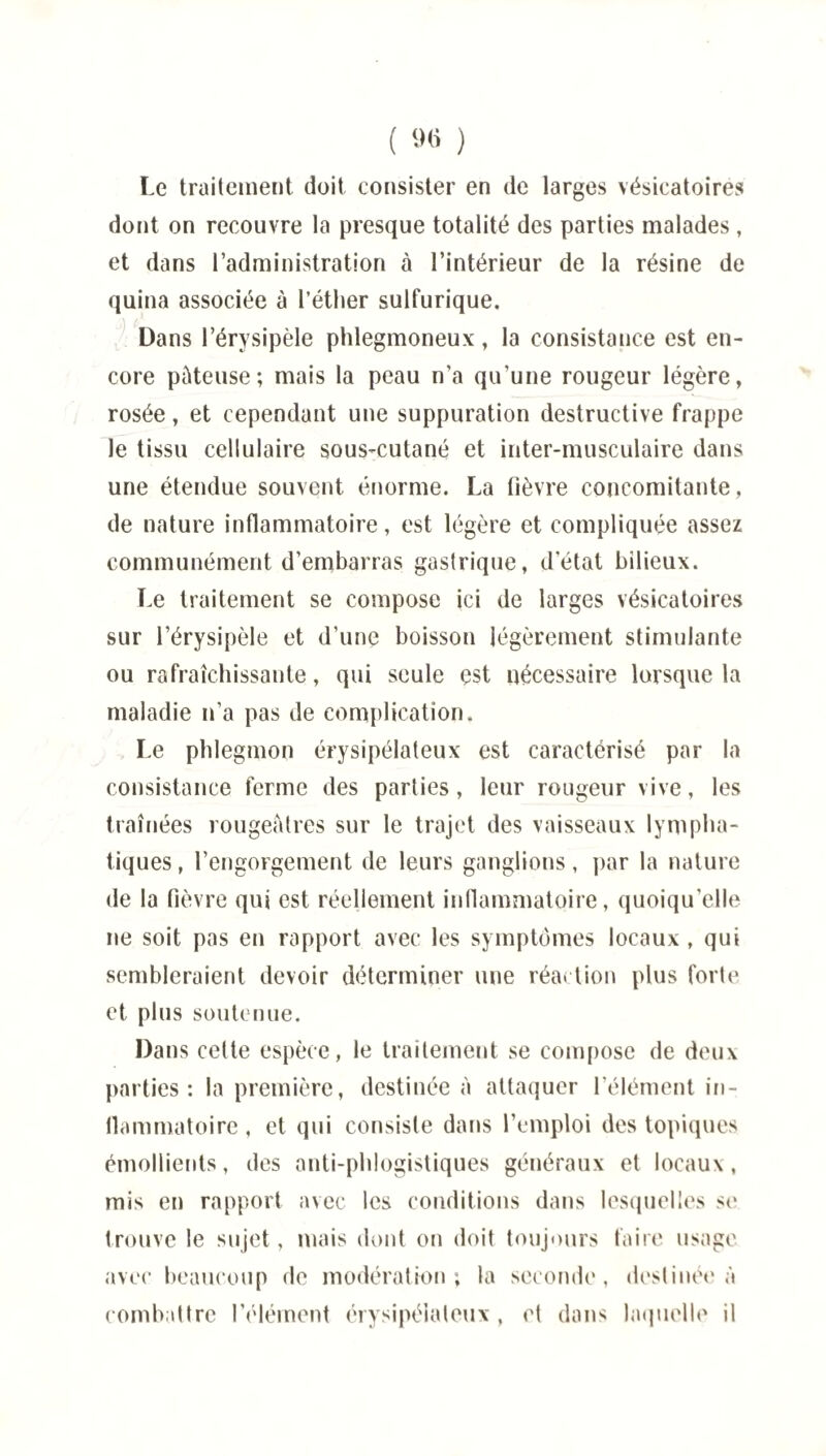 ( »# ) Le traitement doit consister en de larges vésicatoires dont on recouvre la presque totalité des parties malades, et dans l’administration à l’intérieur de la résine de quina associée à l'éther sulfurique. Dans l’érysipèle phlegmoneux, la consistance est en¬ core pâteuse ; mais la peau n’a qu'une rougeur légère, rosée, et cependant une suppuration destructive frappe le tissu cellulaire sous-cutané et inter-musculaire dans une étendue souvent énorme. La fièvre concomitante, de nature inflammatoire, est légère et compliquée assez communément d’embarras gastrique, d'état bilieux. Le traitement se compose ici de larges vésicatoires sur l’érysipèle et d’une boisson légèrement stimulante ou rafraîchissante, qui seule est nécessaire lorsque la maladie n’a pas de complication. Le phlegmon érysipélateux est caractérisé par la consistance ferme des parties, leur rougeur vive, les traînées rougeâtres sur le trajet des vaisseaux lympha¬ tiques , l’engorgement de leurs ganglions, par la nature de la fièvre qui est réellement inflammatoire, quoiqu’elle ne soit pas en rapport avec les symptômes locaux, qui sembleraient devoir déterminer une réaction plus forte et plus soutenue. Dans celte espèce, le traitement se compose de deux parties: la première, destinée à attaquer l’élément in- llammatoire , et qui consiste dans l’emploi des topiques émollients, des anti-phlogistiques généraux et locaux, mis en rapport avec les conditions dans lesquelles se trouve le sujet, mais dont on doit toujours faire usage avec beaucoup de modération; la seconde, destinée à combattre l’élément érysipélateux , et dans laquelle il