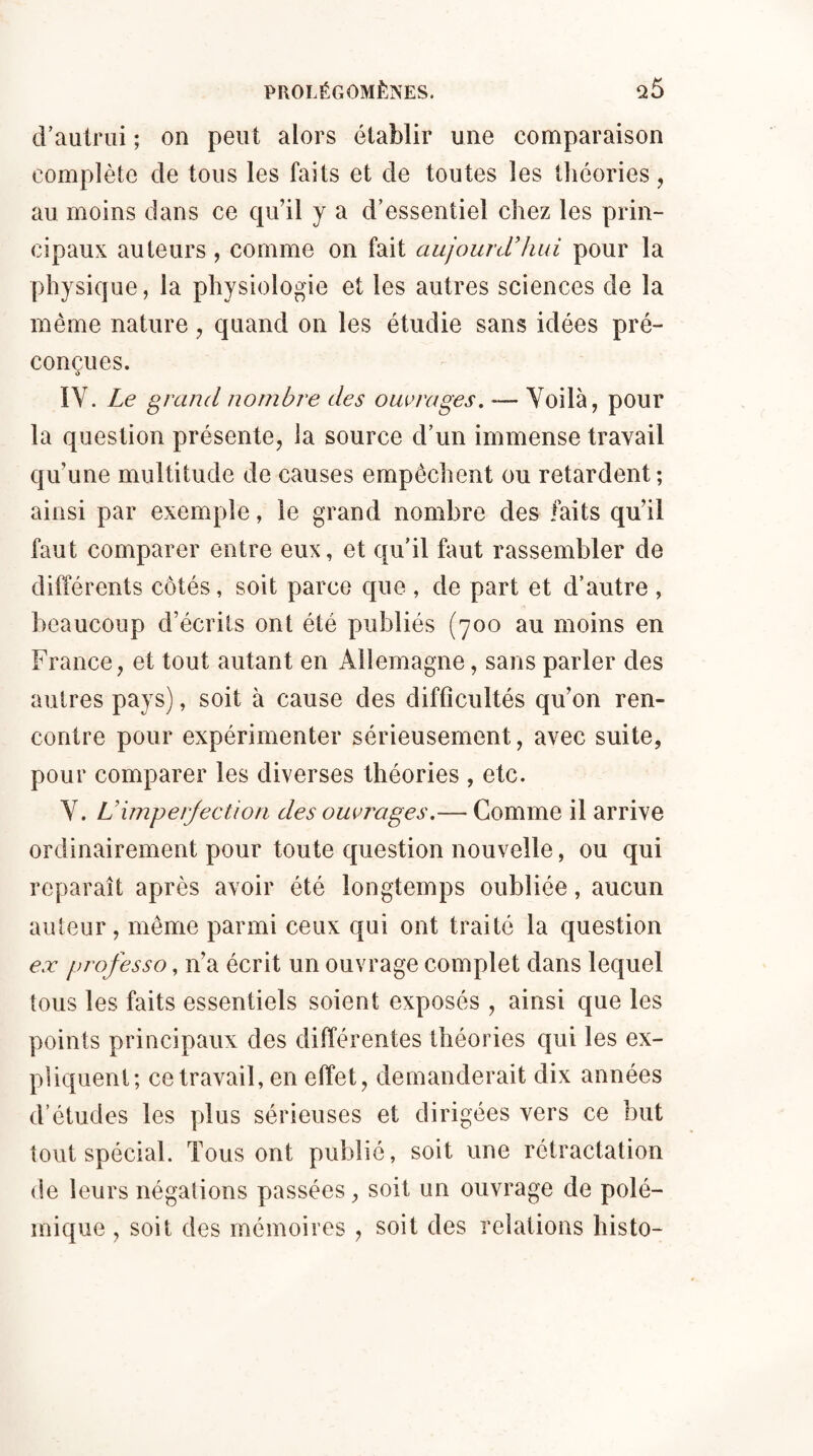 d’autrui ; on peut alors établir une comparaison complète de tous les faits et de toutes les théories, au moins dans ce qu’il y a d’essentiel chez les prin¬ cipaux auteurs, comme on fait aujourd’hui pour la physique, la physiologie et les autres sciences de la même nature , quand on les étudie sans idées pré¬ conçues. IV. Le grand nombre des ouvrages. — Voilà, pour la question présente, la source d’un immense travail qu’une multitude de causes empêchent ou retardent; ainsi par exemple, le grand nombre des faits qu’il faut comparer entre eux, et qu’il faut rassembler de différents côtés, soit parce que , de part et d’autre , beaucoup d’écrits ont été publiés (700 au moins en France, et tout autant en Allemagne, sans parler des autres pays), soit à cause des difficultés qu’on ren¬ contre pour expérimenter sérieusement, avec suite, pour comparer les diverses théories , etc. Y. L’imperfection des ouvrages.— Comme il arrive ordinairement pour toute question nouvelle, ou qui reparaît après avoir été longtemps oubliée, aucun auteur, même parmi ceux qui ont traité la question ex professo, n’a écrit un ouvrage complet dans lequel tous les faits essentiels soient exposés , ainsi que les points principaux des différentes théories qui les ex¬ pliquent; ce travail, en effet, demanderait dix années d’études les plus sérieuses et dirigées vers ce but tout spécial. Tous ont publié, soit une rétractation de leurs négations passées, soit un ouvrage de polé¬ mique , soit des mémoires , soit des relations histo-