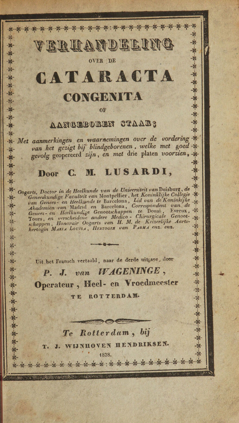 - : | heteen ede: Heek Beke +] 4 î VERKANDEENTG een OVER DE + [* CATARACTA ; lÉ. CONGENITA + Es ‘ Be B CE . oeh st Ik AANGBBOREN STAARS à | -%- Met aanmerkingen en waarnemingen over de vordering % || [| -k- van het gezigt bij blindgeborenen , welke met goed -x- | (| , gevolg geopereerd zijn, en met drie platen voorzien, -à- Ed [3 Door C. M LUSARDI, + et Oogarts, Doctor in de Heelkunde van de Universiteit van Duisburg, de je “Geneeskundige Faculteit van Montpellier, het Koninklijke Collegie “# || se van Genées- en Heelkunde te Barcelona, Lid van de Koninkijke zy. 1% Akademiën van “Madrid en Barcelona, Correspondent: van,de : ek Genees- en Heelkundige Genootschappen. te Douai, Evreux, Ke IL 3e. Tours, en verscheidene andere Medico + Chirurgicale Genoot- En 1E schappen, Honorair Oogarts van H. M. de Keizerlijke Aarts- : 3 jj dr hertogin Marta Louisa, HERTOGIN van Para enz. ens. °“# oi :| Fe El Î ; { [le ad UNE OO it 1 4 Ô ; £ | Kr 6 Uit bet Fransch vertaald, naar de derde uitgave, door ed En js Operateur, Heel- en Vroedmeester _ | | | TS, Kg Ne an Te Rotterdam, bij Jen Cr. Je WIJNHOVEN HENDRIKSEN. + er 2 \ ie £ Il bedelde elke . teke