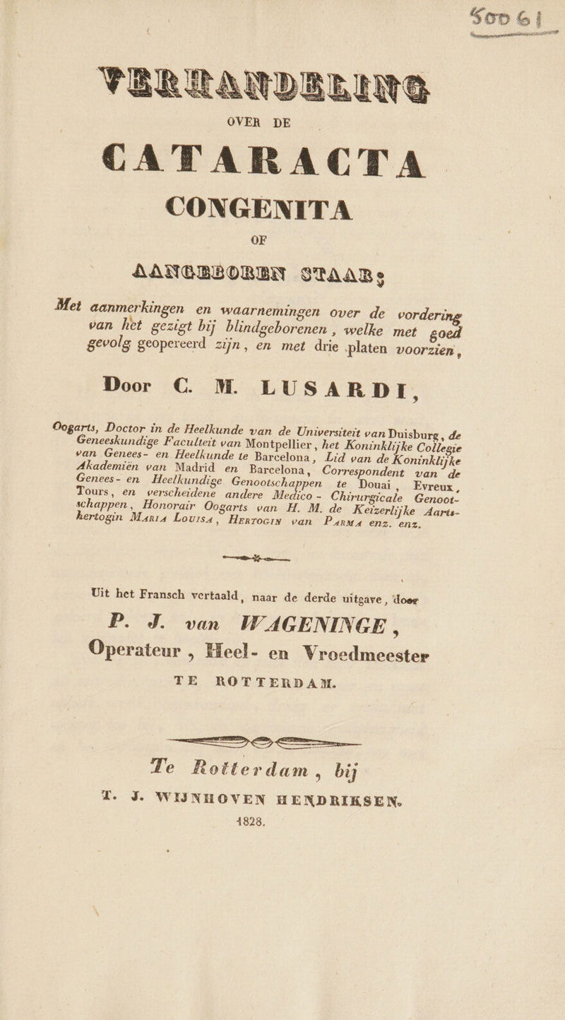 CONGENIT A OF AANGBÉDREN STAAR Met aanmerkingen en waarnemingen over de vorderi van het gezigt bij blindgeborenen , welke met goed gevolg geopereerd zijn, en met drie ‚platen voorzien, Door C. M. LUSARDI, Oogarts, Doctor in de Heelkunde van de Universiteit van Duisburg, de Geneeskundige Faculteit van Montpellier, het Koninklijke Collegie van Genees- en Heelkunde te Barcelona, Lid van de Koninklijke Akademiën van Madrid en Barcelona, Correspondent van de Genees- en Heelkundige Genootscha pen te Douai, Evreux, Tours, en verscheidene andere Medico - Chirurgicale Genoot- schappen, Honorair Oogarts van H. M. de Keizerlijke Aarts- hertogin Maria Louisa, Herroein van Panna enz. enz. temen L Uit het Fransch vertaald, naar de derde uitgave, doer P. J. van WAGENINGE , Operateur , Heel- en Vroedmeester TE ROTTERDAM. Te Rotterdam &gt; bi TZ. J. WIJNHOVEN HENDRIKSEN. 1828.