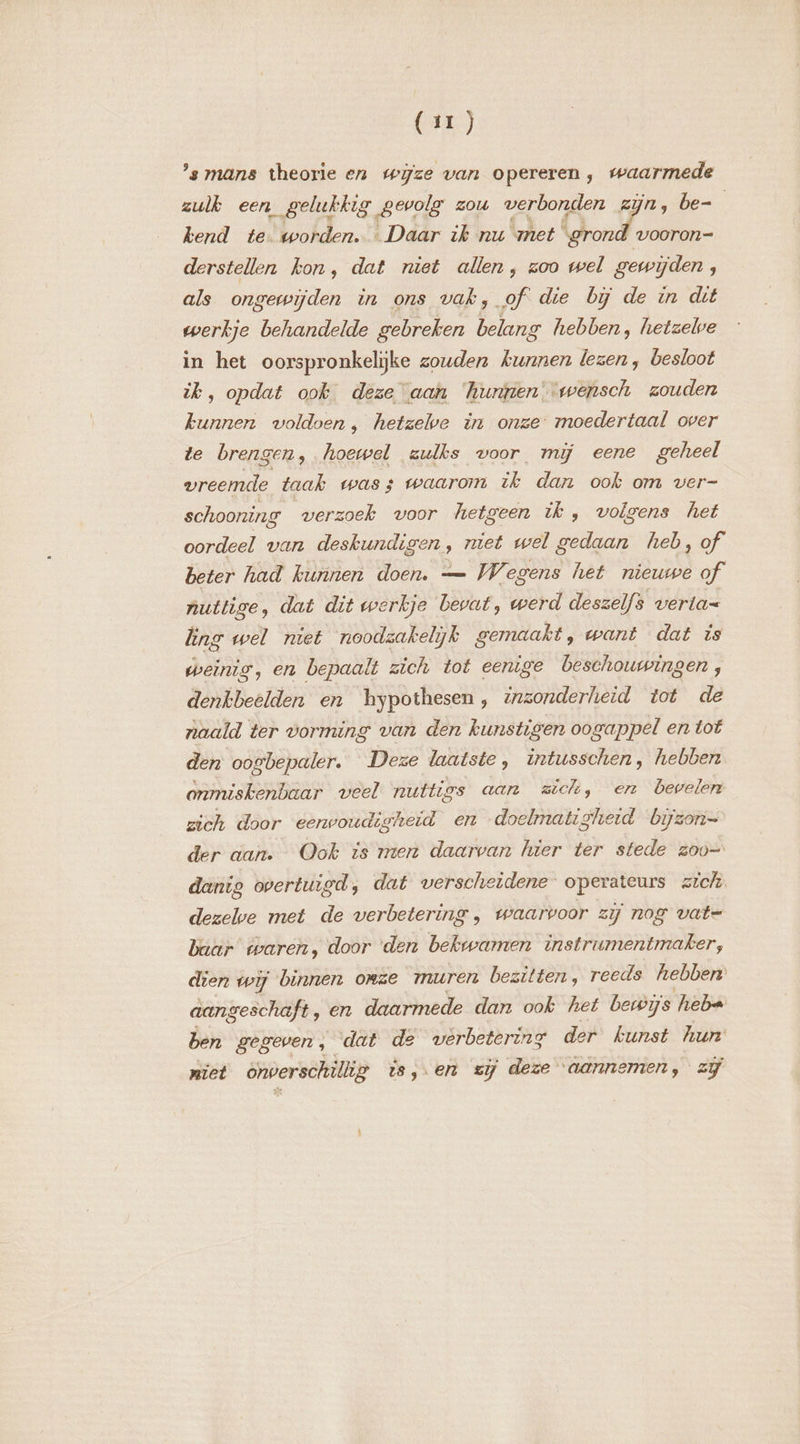 (ui) ’s mans theorie en wijze van opereren, waarmede zulk een gelukkig gevolg zou verbonden zijn, be- j kend te worden. … Daar ik nu met On derstellen kon, dat niet allen, zoo wel gewijden, als ongewijden in ons vak, of die bĳ de in dt werkje behandelde gebreken belang hebben, hetzelve in het oorspronkelijke zouden kunnen lezen , besloot ik, opdat ook deze aan ‘hurjren--wensch zouden kunnen voldoen, hetzelve in onze moedertaal over te brengen, hoewel zulks voor mij eene geheel vreemde taak was; waarom ze dan ook om ver- schooning werzoek voor hetgeen ik, volgens het oordeel van deskundigen, niet wel gedaan heb, of beter had kunnen doen. — Wegens het nieuwe of nuttige, dat dit werkje Levat, werd deszelfs verla= ng wel niet noodzakelijk gemaakt, want dat is weinig, en bepaalt zich tot eenige beschouwingen, denkbeelden en hypothesen, inzonderheid tot de naald ter vorming van den kunstigen oogappel en tof den oogbepaler. Deze laatste, intusschen, hebben. onmiskenbaar veel nuttt, rs aan sich, en bevelen zich door eerwoudigheid en doelmatig gherd bijzon= der aan. Ook is men daarvan hier ter stede zoo danig overtuigd, dat verscheidene operateurs zich dezelwe met de verbetering , waarvoor zij nog vate baar twaren, door den bekwamen instrumentmaker; dien wij binnen onze muren bezitten, reeds hebben: aangeschaft, en daarmede dan ook het betwijs heba ben gegeven, dat de verbetering der kunst hun niet énverschillig is, en zij deze aannemen, zj