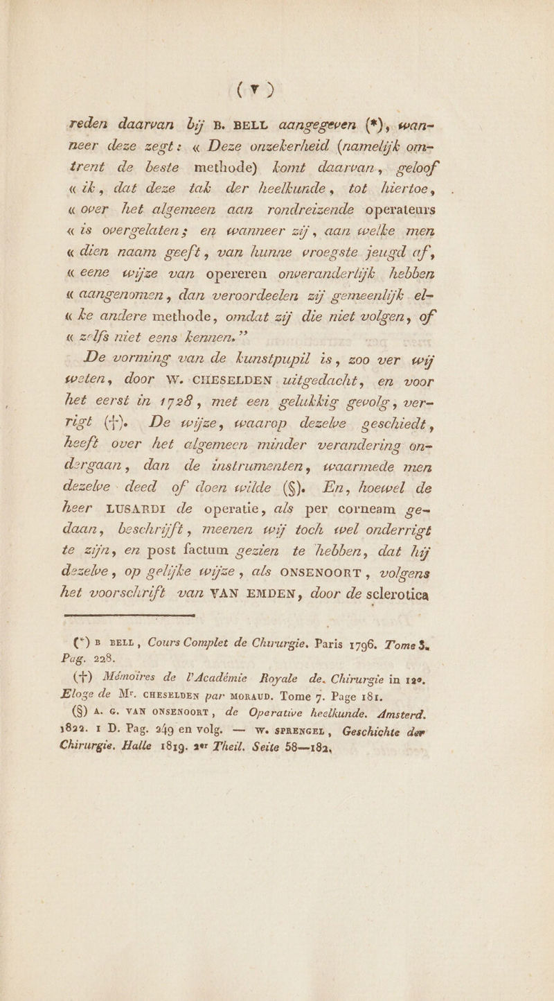 Cr) reden daarvan bij B. BELL aangegeven (*), wan- neer deze zegt: « Deze onzekerheid (namelijk om- drent de beste methode) komt daarvan, geloof «ik, dat deze tak der heelbunde, tot hiertoe, «over het algemeen aan rondreizende operateurs «is overgelaten s en wanneer zij, aan welke men « dien naam geeft, van hunne vroegste jeugd af, eene wijze van opereren onveranderlijk hebben « aangenomen, dan veroordeelen zij gemeenlijk . el- «ke andere methode, omdat zij die niet volgen, of « zelfs niet eens Kennen,” De vorming van de kunstpupil is, zoo ver wij weten, door W.-CHESELDEN uitgedacht, en voor het eerst in 1728, met een gelukkig gevolg, ver- rigt (f). De wijze, waarop dezelve geschiedt, heeft over het algemeen minder verandering on= dergaan, dan de instrumenten, waarmede men dezelwe : deed of doen wilde ($). En, hoewel de heer LUSARDI de operatie, als per corneam ge- daan, beschrijft, meenen wij toch wel onderrigt te zijn, en post factum gezien te hebben, dat hij dezelve, op gelijke wijze , als ONSENOORT , volgens het voorschrift van VAN EMDEN, door de sclerotica (C°) er vern, Cours Complet de Chirurgie, Paris 1796. Tome $. Pag. 228. (F) Mémoires de l’Académie Royale de. Chirurgie in 130. Eloge de Mr. CHESELDEN par moraur. Tome 7. Page 181. (8) A. e. van onsENooRT, de Operatie heelkunde. Amsterd. 1822. 1 D. Pag. 249 en volg. — we SPRENGEL, Geschichte der Chirurgie. Halle 1819. 2er Theil, Seite 58—182,