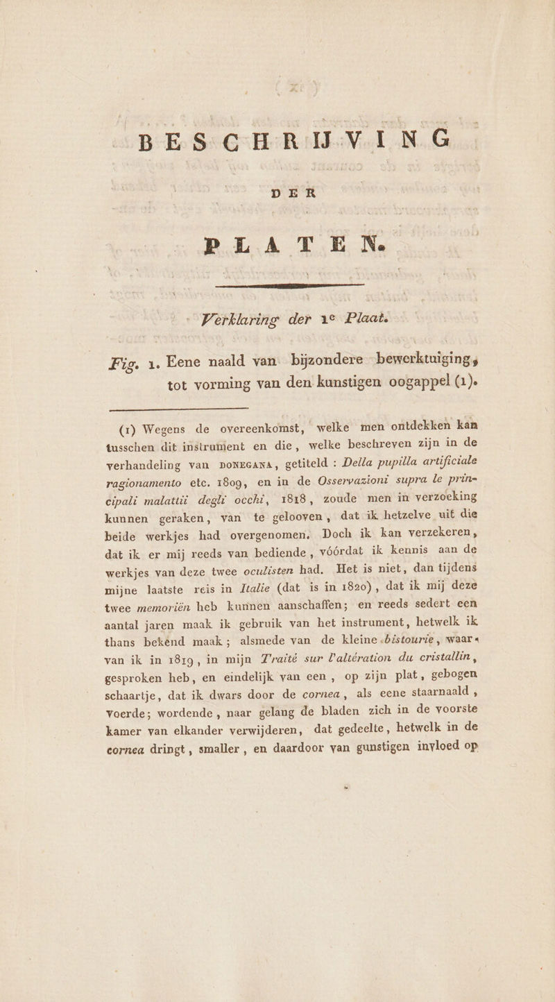 BESCHRIJVING gnd PLATEN Verklaring der 1° Plaat. Fig. 1 Eene naald van bijzondere bewerktuigings tot vorming van den kunstigen oogappel (1). (x) Wegens de overeenkomst, welke men ontdekken kan tusschen dit instrumient en die, welke beschreven zijn in de verhandeling van DoNEGANA, getiteld : Della pupilla artificiale ragionamento etc. 1809, en in de Osservazioni supra le prin= cipali malatui deglf occhi, 1818, zoude men in verzoeking kunnen geraken, van te gelooven, dat ik hetzelve uit die beide werkjes had overgenomen, Doch ik kan verzekeren , dat ik er mij reeds van bediende, vóórdat ik kennis aan de werkjes van deze twee oculisten had. Het is niet, dan tijdens mijne laatste reis in Jtalie (dat is in 1820), dat ik mij deze twee memoriën heb kunnen aanschaffen; en reeds sedert. een aantal jaren maak ik gebruik van het instrument, hetwelk ik thans bekend maak; alsmede van de kleine .«bistourie, waar « van ik in 1819, in mijn F'raité sur Valtération du cristallin, gesproken heb, en eindelijk van een, op zijn plat, gebogen schaartje, dat ik dwars door de cornea, als eene staarnaald , voerde; wordende, naar gelang de bladen zich in de voorste kamer van elkander verwijderen, dat gedeelte, hetwelk in de cornea dringt, smaller , en daardoor van gunstigen invloed op