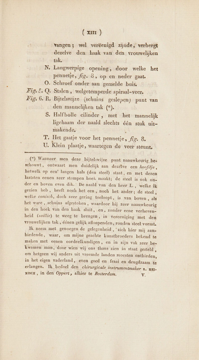 À vangen; wel veréenigd zijnde, verbergt dezelve den haak van den vrouwelijken tak. N. Langwerpige opening, door welke het pennetje, fig. 8, op en neder gaat. O. Schroef onder aan gemelde buis. Fig. 5. Q. Stalen, welgetemperde spiraal-veer. R. Bitelswÿze (schuins geslepen) punt van den mannelijken tak (*). S. Halfbolle cilinder , met het mannelijk ligchaam der naald slechts één stuk uit- makende, T. Het gaatje voor het pennetje, Ae. 8 U Klein plaatje, waartegen de veer stéunt, Omen (©) Wanneer men deze bijtelswijze punt naauwkeurig be= schouwt, ontwaart men duidelijk aan dezelve een hoofdje , hetwelk op een’ langen hals (den steel) staat, en met dezen laatsten eenen zeer stompen hoek maakt; de steel is ook on- der en boven even dik. De naald van den heer IL. ‚ welke ik gezien heb, heeft noch het een, noch het ander; de steel, welke conisch, doch zeer gering toeloopt, is van boven ‚ als het ware , schuins afgestoken , waardoor hij zeer naauwkeurig in den hoek wan den haak ilse! en, zonder eene verheven- heid (saillie) te weeg te nadi) in vereeniging met den vrouwelijken tak , éénen gelijk afloopenden, ronden steel vorinte Ik neem met genoegen de gelegenheid , “zich hier mij aan- biedende, waar, om mijne geachte kunstbroeders bekend te maken met eenen oordeelkundigen, en in zijn vak zeer be- kwamen man, door wien wij ons Ende zien in staat gesteld , om hetgeen wij anders uit vreemde landen moesten daltbieden. in het eigen vaderland, even goed en fraai en deugdzaam te erlangen. Ik bedoel den chirurgicale instrumentmaker n. KiscH, in den Oppert, alhier te Rotterdam. Vv. HEI-
