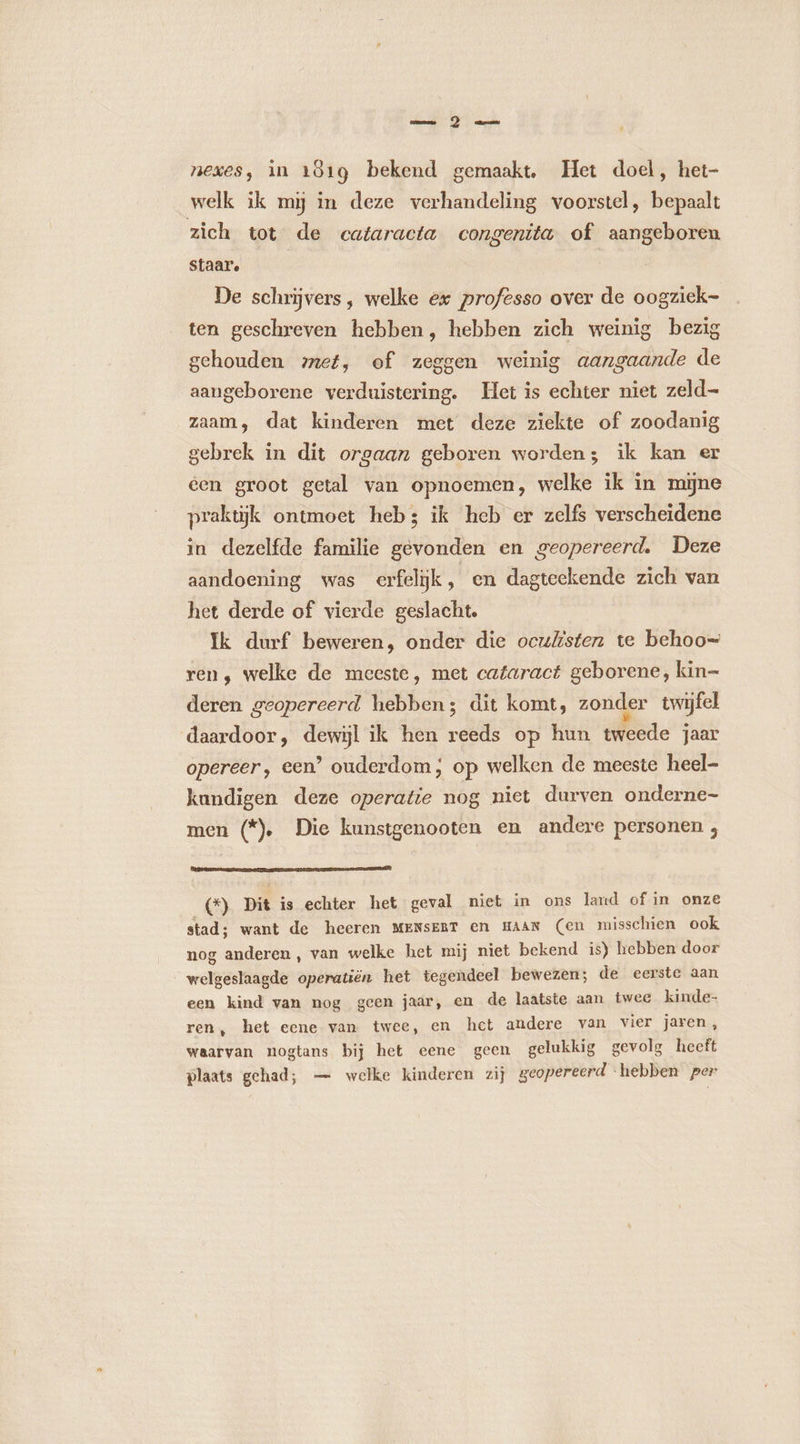 cms À mea nexes, in 1619 bekend gemaakt. Het doel, het- welk ik mij in deze verhandeling voorstel, bepaalt zich tot de cataracta congenita of aangeboren staar. De schrijvers, welke ex professo over de oogziek- ten geschreven hebben, hebben zich weinig bezig gehouden met, of zeggen weinig aangaande de aangeborene verduistering. Het is echter niet zeld- zaam, dat kinderen met deze ziekte of zoodanig gebrek in dit orgaan geboren worden; ik kan er een groot getal van opnoemen, welke ik in mÿne praktijk ontmoet heb; ik heb er zelfs verscheidene in dezelfde familie gevonden en geopereerd. Deze aandoening was erfelijk , en dagteekende zich van het derde of vierde geslacht. Ik durf beweren, onder die ocuksten te behoo= ren, welke de meeste, met cataract geborene, kin= deren geopereerd hebben; dit komt, zonder twijfel daardoor, dewijl ik hen reeds op hun dde jaar opereer, een’ ouderdom; op welken de meeste heel- kundigen deze operatie nog niet durven onderne- men (*). Die kunstgenooten en andere personen ;, (*) Dit is echter het geval niet in ons land of in onze stad; want de heeren MENSEBT en HAAN (en misschien ook nog anderen, van welke het mij niet bekend is) hebben door welgeslaagde operatiën het tegendeel bewezen; de eerste aan een kind van nog geen jaar, en de laatste aan twee kinde- ren, het eene van twee, en het andere van vier jaren, waarvan nogtans bij het eene geen gelukkig gevolg heeft plaats gehad; — welke kinderen zij geopereerd “hebben per