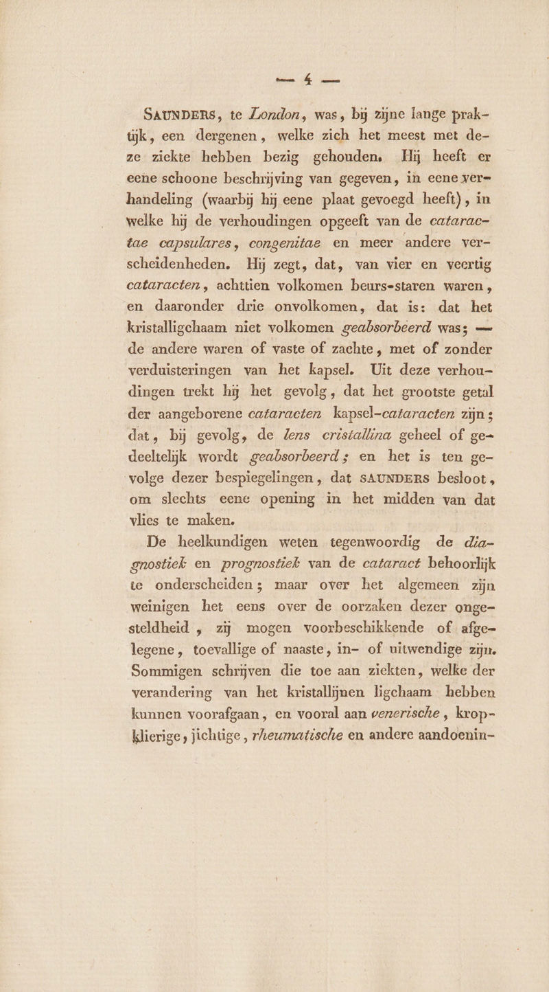 SAUNDERS, te London, was, bij zijne lange prak- tijk, een dergenen, welke zich het meest met de- ze ziekte hebben bezig gehouden, Hij heeft er eene schoone beschrijving van gegeven, in eene ver= handeling (waarbij hij eene plaat gevoegd heeft), in welke hij de verhoudingen opgeeft van de catarac- tae capsulares, congenitae en meer andere ver- scheidenheden. Hij zegt, dat, van vier en veertig cataracten , achttien volkomen beurs-staren waren, en daaronder drie onvolkomen, dat is: dat het kristalligchaam niet volkomen geabsorbeerd was; — de andere waren of vaste of zachte, met of zonder verduisteringen van het kapsel. Uit deze verhou- dingen trekt hj het gevolg, dat het grootste getal der aangeborene cafaracten kapsel-cataracten zijn dat, bÿ gevolg, de Jens cristallina geheel of ge= deeltelijk wordt geabsorbeerd; en het is ten ge- volge dezer bespiegelingen, dat sAUNDERS besloot, om slechts eene opening in het midden van dat vlies te maken, | De heelkundigen weten tegenwoordig de dia- gnostiek en prognostiek van de cataract behoorlijk te onderscheiden; maar over het algemeen zijn weinigen het eens over de oorzaken dezer onge- steldheid , zij mogen voorbeschikkende of afge= legene , toevallige of naaste, in- of uitwendige zijn. Sommigen schrjven die toe aan ziekten, welke der verandering van het kristallÿnen ligchaam hebben kunnen voorafgaan , en vooral aan senertsche , krop- klierige, jichtige , rheurmnatische en andere aandoenin-