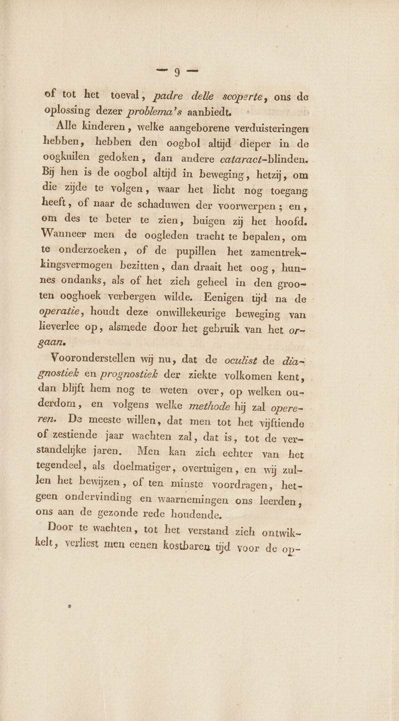ml pers of tot het toeval, padre delle scoperte, ons de oplossing dezer problema?s aanbiedt. : | Alle kinderen, welke aangeborene verduisteringen hebben, hebben den oogbol altjd dieper in de oogkuilen gedoken, dan andere cataract-blinden. Bij hen is de oogbol altijd in beweging, hetzij, om die zijde te volgen, waar het licht nog toegang heeft, of naar de schaduwen der voorwerpen ; en, om des te beter te zien, buigen zij het hoofd. Wanneer men de oogleden tracht te bepalen, om te onderzoeken, of de pupillen het zamentrek- kingsvermogen bezitten, dan draait het oog ‚ hun- nes ondanks, als of het zich geheel in den groo= ten ooghoek verbergen wilde. Eenigen tijd na de operatie, houdt deze onwillekeurige beweging van lieverlee op, alsmede door het gebruik van het or- gaan. Vooronderstellen wij nu, dat de ocuZst de dia- gnostiek en prognostiek der ziekte volkomen kent, dan blijft hem nog te weten over, op welken ou- derdom, en volgens welke methode hij zal opere- ren. De meeste willen, dat men tot het vijftiende of zestiende jaar wachten zal, dat is, tot de ver- standelijke jaren. Men kan zich echter van het tegendeel, als doelmatiger, overtuigen, en wij zul- len het bewijzen , of ten minste voordragen, het- geen ondervinding en waarnemingen ons leerden, ons aan de gezonde rede houdende, Door te wachten, tot het verstand zich ontwik- kelt, verliest men eenen kostbaren tĳd voor de op-