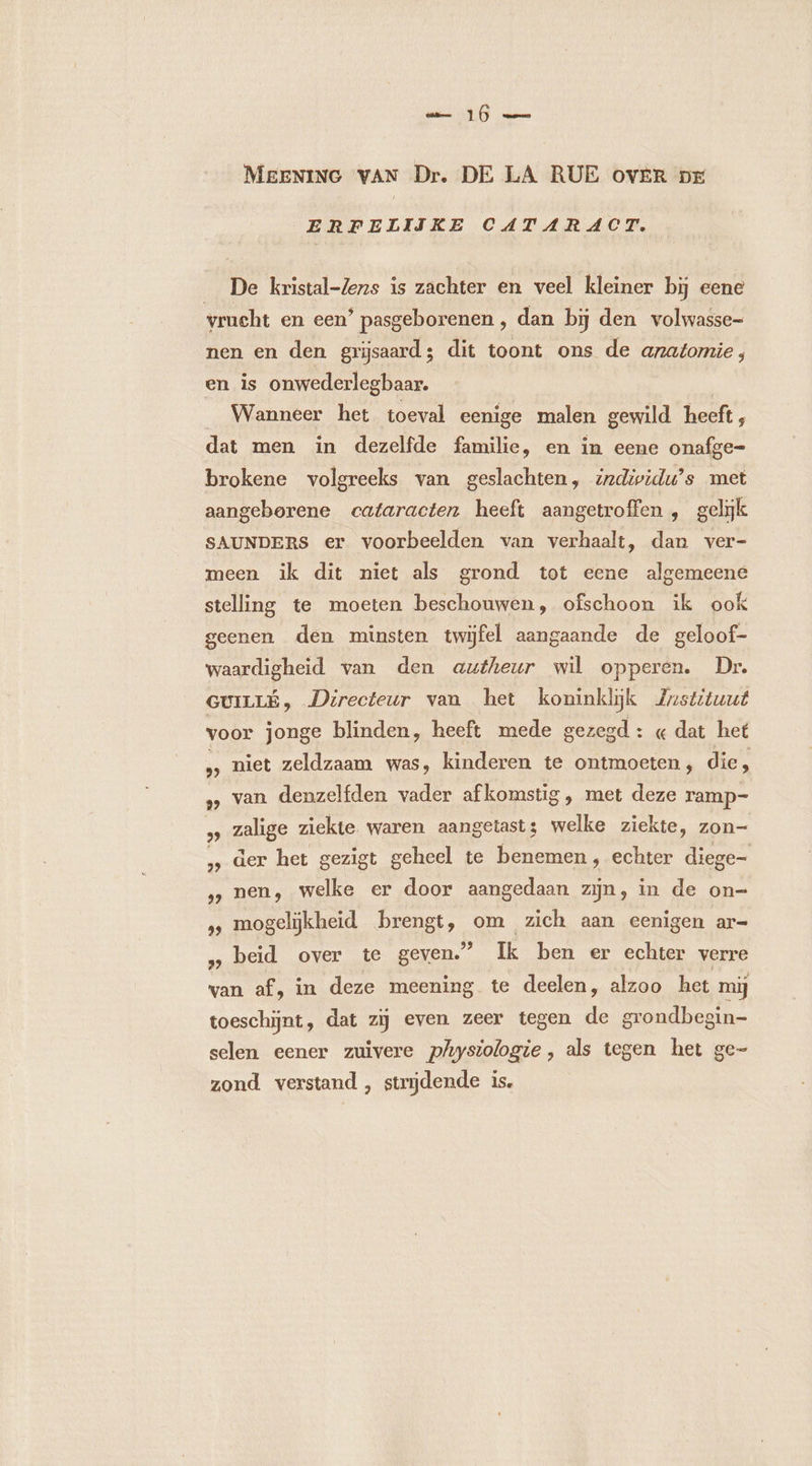 MEENING VAN Dr. DE LA RUE OVER DE ERFELIIKE CATARACT. De kristal-Zens is zachter en veel kleiner bij eene vrucht en een ’ pasgeborenen , dan bij den volwasse- nen en den grijsaard; dit toont ons de anatomie, en is onwederlegbaar. Wanneer het toeval eenige malen gewild heeft ; dat men in dezelfde familie, en in eene onafge- brokene volgreeks van geslachten, izdividu’s met aangeborene cataracten heeft aangetroffen , gelijk SAUNDERS er voorbeelden van verhaalt, dan ver- meen ik dit niet als grond tot eene algemeene stelling te moeten beschouwen, ofschoon ik ook geenen den minsten twijfel aangaande de geloof- waardigheid van den autheur wil opperen. Dr. GUILLÉ, Directeur van het koninklijk Zrstituut voor jonge blinden, heeft mede gezegd: « dat het » niet zeldzaam was, kinderen te ontmoeten; die, » van denzelfden vader afkomstig , met deze ramp- zalige ziekte waren aangetast; welke ziekte, zon- der het gezigt geheel te benemen, echter diege- nen, welke er door aangedaan zijn, in de on- » mogelijkheid brengt, om zich aan eenigen ar- ‚ beid over te geven.” Ik ben er echter verre van af, in deze meening te deelen, alzoo het mij toeschijnt, dat zij even zeer tegen de grondbegin- selen eener zuivere physiologie, als tegen het ge- zond verstand , strijdende is.
