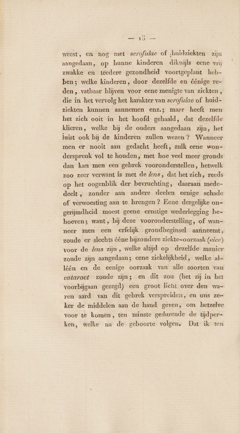 — 10 — weest, en nog met scrofulae of ;buidziekten zr aangedaan, op hunne kinderen dikwijls eene vrij zwakke en teedere gezondheid voortgeplant heb- ben; welke kinderen, door dezelfde en éénige re- den, vatbaar blijven voor eene menigte van zickten , die in het vervolg het karakter van scrofulae of huid- ziekten kunnen aannemen enz.s maer heeft men het zich ooît in het hoofd gehaald, dat dezelfde klieren, welke bij de ouders aangedaan zijn, het juist ook bij de kinderen zullen wezen ? Wanneer men er nooit aan gedacht heeft, zulk eene won- derspreuk vol te houden, met hoe veel meer gronds dan kan men een gebrek vooronderstellen, hetwelk zoo zeer verwant is met de lens, dat het zich, reeds op het oogenblik der bevruchting, daaraan mede- deelt, zonder aan andere deelen eenige schade of verwoesting aan te brengen? Eene dergelijke on- gerijmdheid moest geene ernstige wederlegging be- hoeven; want, bij deze vooronderstelling, of wan- neer men een erfelijk grondbeginsel aanneemt; zoude er slechts ééne bijzondere ziekte-oorzaak (vice) voor de lens zijn , welke altijd op dezelfde manier zoude zijn aangedaan; eene ziekelijkheid, welke al- léén en de eenige oorzaak van alle soorten van cataract zoude zijn; en dit zou (het zij in het voorbijgaan gezegd) een groot licht over den wa- ren aard van dit gebrek verspreiden, en ons ze= ker de middelen aan de hand geven, om hetzelve voor te komen, ten minste gedurende de tijd per ken, welke na de geboorte volgen, Dat ik ten