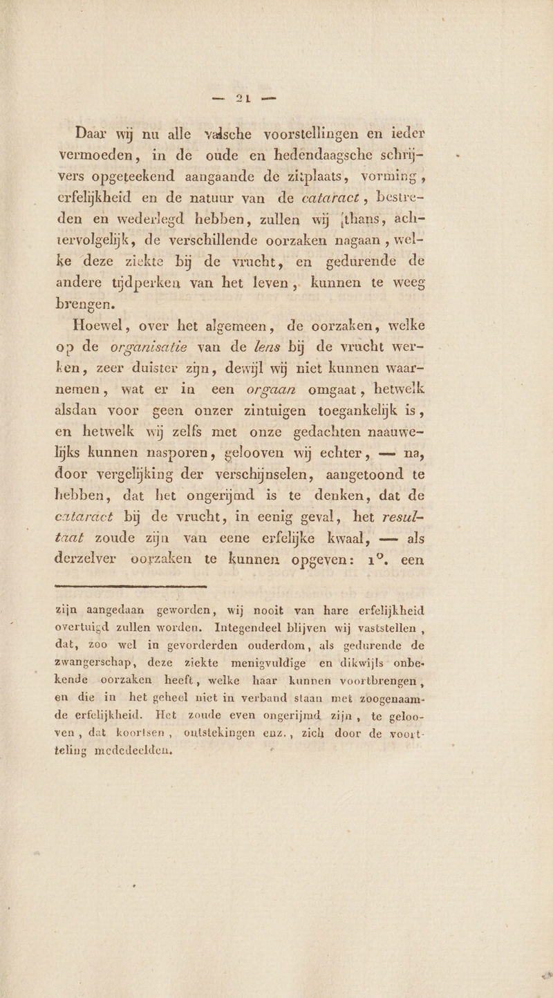 Daar wij nu alle valsche voorstellingen en ieder vermoeden, in de oude en hedendaagsche schrij- vers opgeteekend aangaande de ziiplaats, vorming , erfelijkheid en de natuur van de cataract , bestre- den en wederlegd hebben, zullen wij thans, ach- tervolgelijk, de verschillende oorzaken nagaan , wel- ke deze ziekte bĳ de vrucht, en gedurende de andere tijdperken van het leven, kunnen te weeg brengen. | Hoewel, over het algemeen, de oorzaken, welke op de organisatie van de lens bij de vracht wer- ken, zeer duister zijn, dewijl wij niet kunnen waar- nemen, wat er in een orgaan omgaat, hetwelk alsdan voor geen onzer zintuigen toegankelijk is, en hetwelk wij zelfs met onze gedachten naauwe- lijks kunnen nasporen, gelooven wij echter, — na, door vergelijking der verschijnselen, aangetoond te hebben, dat het ongerijmd is te denken, dat de cataräct bij de vrucht, in eenig geval, het resul- taat zoude zijn van eene erfelijke kwaal, — als derzelver oorzaken te kunnen opgeven: 1°. een zijn aangedaan geworden, wij nooit van hare erfelijkheid overtuigd zullen worden. Integendeel blijven wij vaststellen , dat, zoo wel in gevorderden ouderdom, als gedurende de zwangerschap, deze ziekte menigvuldige en dikwijls onbe. kende oorzaken heeft, welke haar kunnen voortbrengen , en die in het geheel niet in verband staan met zoogenaam- de erfelijkheid. Het zoude even ongerijmd zijn , te geloo- ven, dat koortsen, outstekingen enz., zich door de woort- teling mededeelden, d