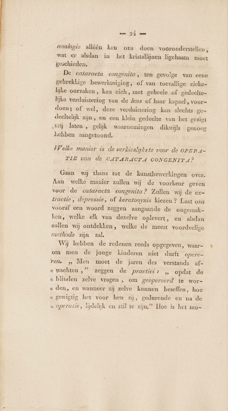 analogie alléén kan ons doen vooronderstellen ; wat er alsdan in het kristallijnen ligchaam moet geschieden. | | De: cataracta congenita, ten gevolge van eene gebrekkige bewerktuiging, of van toevallige. zicke- lijke oorzaken, kan zich, met geheele of gedeelte lijke latie taste van de lens of haar kapsel, voor- doen; of wel, deze verduistering kan slechts ge- deeltelijk zijn, en een klein gedeelte van het gezigt ‚vrij laten , gelijk waarnemingen dikwijls genoeg hebben aangetoond, Welke manier is de ve rhiesljkste voor de OPER 4- TIE van de CATARACTA CONGENITA? Gaan wij thans tot de kunstbewerkingen over. Aan welke manier zullen wij de voorkeur geven voor de cataracta congenita? Zullen wij de ex- tractie, depressie, of keratonyxis kiezen? Laat ons vooraf een woord zeggen aangaande de ongemak- ken, welke elk van dezelve oplevert, en alsdan zullen wij ontdekken, welke de meest voordeelige methode zijn zal. Wij hebben de redenen reeds opgegeven, waar= om men de jonge kinderen niet durft opere= rer 3, Men moet de jaren des verstands af- « wachten ,”” zeggen de practici: „ opdat de «blinden zelve vragen , om geopereerd te wor- « den, en wanneer zij zelve kunnen beseffen, hoe « gewigtig het voor hen zij, gedurende en na de « operatte, lijdelijk en stil te zijn.” Hoe is het mo-