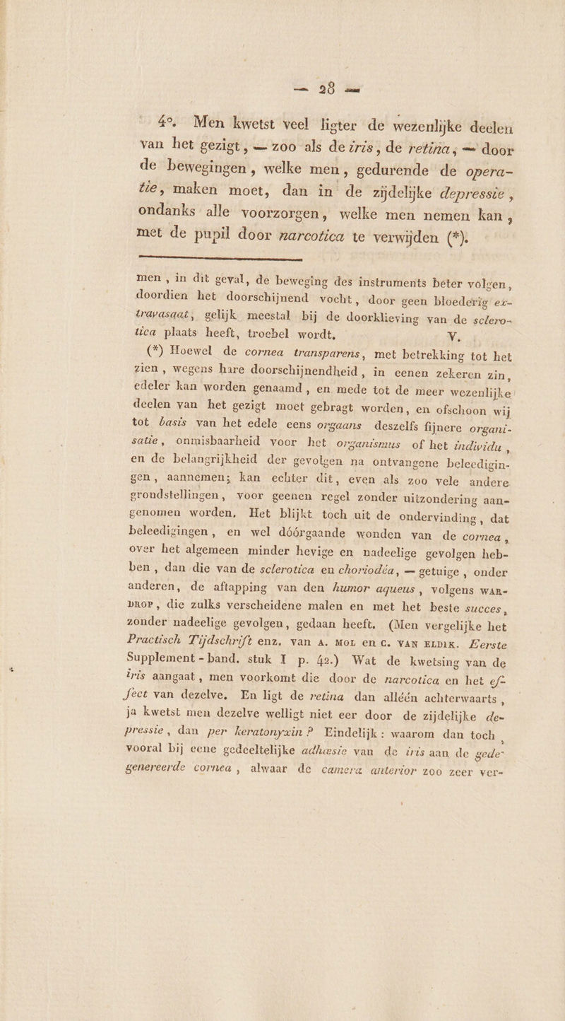 ss — 96 2 4% Men kwetst veel lister de wezenlijke deelen van het gezigt, — zoo als de zris, de retina; = door de bewegingen , welke men, gedurende de opera- ondanks alle voorzorgen, welke men nemen kan, met de pupil door narcotica te verwijden (*). A kene men , in dit geval, de beweging des instruments beter volgen, doordien het doorschijnend vocht, door geen bloederig ez- trapasaat, gelijk meestal bij de doorklieying van de sctero- tica plaats heeft, troebel wordt. V. (*) Hoewel de cornea transparens, met betrekking tot het zien , wegens hare doorschijnendheid, in eenen zekeren zin, edeler kan worden genaamd, en mede tot de meer wezenlijke deelen van het gezigt moet gebragt worden, en ofschoon wij tot basis van het edele eens orgaans deszelfs fijnere organi- satie, onmisbaarheid voor het organismus of het individu , en de belangrijkheid der gevolsen na ontvangene belecdigin- gen, aannemen; kan echter dit, even als zoo vele andere groudstellingen, voor geenen regel zonder uitzondering aan- genomen worden, Het blijkt toch uit de ondervinding , dat beleedigingen, en wel dóórgaande wonden van de cornea , over het algemeen minder hevige en nadeelige gevolgen heb- ben, dan die van de sclerotica en choriodéa, — getuige , onder anderen, de aftapping van den humor aqueus, volgens war- bRoP, die zulks verscheidene malen en met het beste succes x zonder nadeelige gevolgen, gedaan heeft, (Men vergelijke het Practisch Tijdschrift enz. van A. mor en c. van Eimx. £erste Supplement - band. stuk 1 p. 42.) Wat de kwetsing van de iris aangaat, men voorkomt die door de narcotica en het ef- Ject van dezelve, En ligt de retina dan alléén achterwaarts 5 ja kwetst men dezelve welligt niet eer door de zijdelijke dee pressie, dan per keratonyxin ? Findelijk : waarom dan toch à vooral bij eene gedeeltelijke adhesie van de iris aan de gede” genereerde cornea, alwaar de camera anterior zoo zeer vere