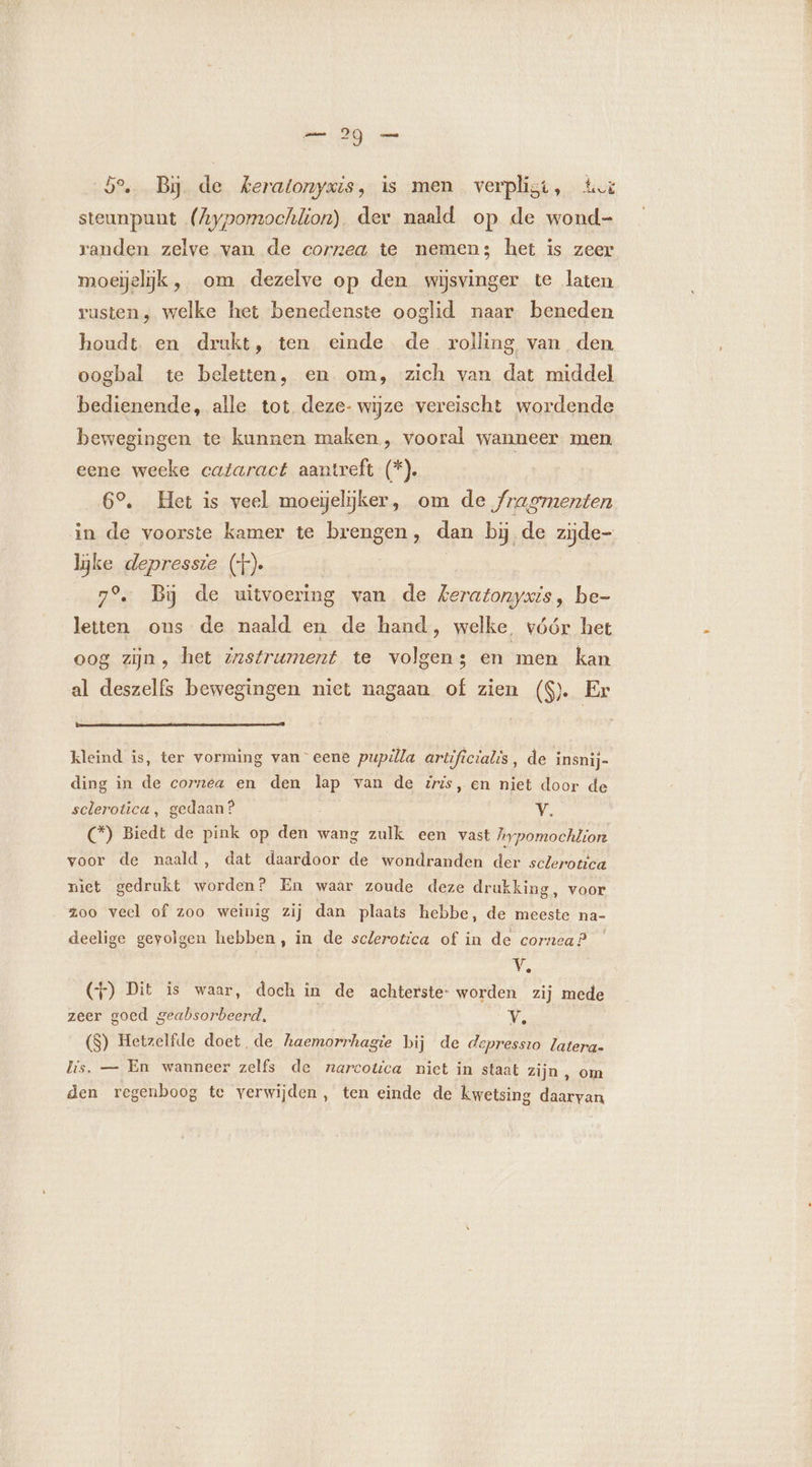 5°... Bij. de keratonygis, is men verplisi, Avi steunpunt (Aypomochlion) der naald op de wond- randen zelve van de corzea te nemen; het is zeer moeijelijk , om dezelve op den wijsvinger te laten rusten, welke het benedenste ooglid naar beneden houdt. en drukt, ten einde de rolling van den oogbal te beletten, en om, zich van dat middel bedienende, alle tot deze- wijze vereischt wordende bewegingen te kunnen maken, vooral wanneer men eene weeke cataract aantreft (*). 6°. Het is veel moegelijker, om de fragmenten in de voorste kamer te brengen, dan bi de zijde- lijke depressie (+). | 7% Bij de uitvoering van de feratonyxis, be- letten ons de naald en de hand, welke vóór het oog zijn , het zzstrument te volgens en men kan al deszelfs bewegingen niet nagaan of zien (S). Er kleind is, ter vorming van eene pupilla artificialis, de insnij- ding in de cornea en den lap van de zris, en niet door de sclerotica, gedaan? Y. (*) Biedt de pink op den wang zulk een vast hypomochlion voor de naald, dat daardoor de wondranden der sclerotica niet gedrukt worden? En waar zoude deze drukking, voor zoo veel of zoo weinig zij dan plaats hebbe, de meeste na- deelige gevolgen hebben, in de sclerotica of in de cornea? V. (4) Dit is waar, doch in de achterste: worden zij mede zeer goed geabsorbeerd, Ÿ, (S) Hetzelfde doet de haemorrhagie bij de depressio latera. lis. — En wanneer zelfs de narcotica niet in staat zijn , om den regenboog te verwijden, ten einde de kwetsing daarvan