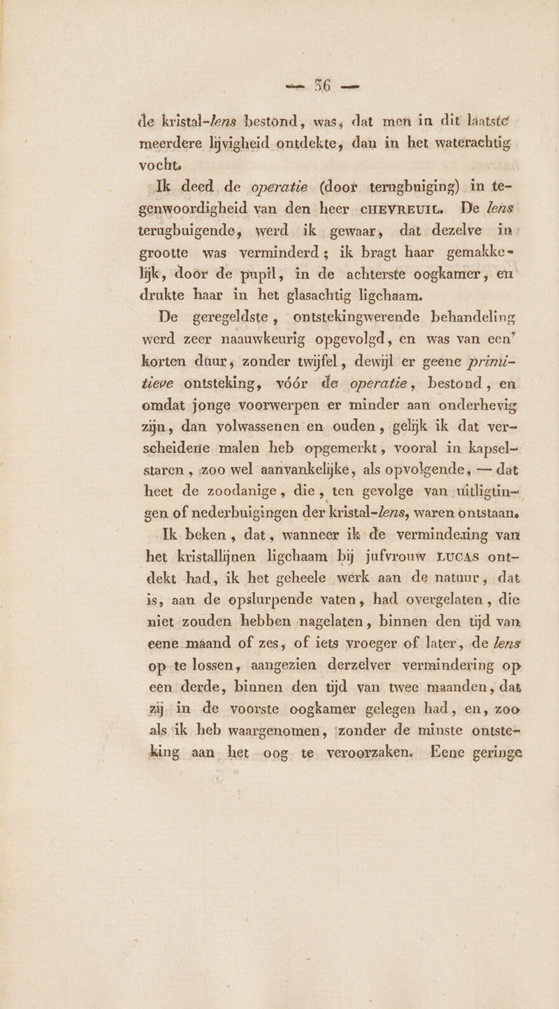 — 56 — de kristal-Zens bestond, was, dat men in dit laatste meerdere ljvigheid ontdekte, dan in het waterachtig vocht, Ik deed de operatie (door terugbuiging) in te- genwoordigheid van den heer cHEVREUIL De lens terugbuigende, werd ik gewaar, dat dezelve in: grootte was verminderd; ik bragt haar gemakke- lijk, doór de pupil, in de achterste oogkamer, en drukte haar in het glasachtig ligchaam. De geregeldste , ontstekingwerende behandeling werd zeer naauwkeurig opgevolgd, en was van een” korten daur; zonder twijfel, dewijl er geene primii- tieve ontsteking, vóór de operatie, bestond, en omdat jonge voorwerpen er minder aan onderhevig zijn, dan. volwassenen en ouden, gelijk ik dat ver- scheiderie malen heb opgemerkt, vooral in kapsel staren , zoo wel aanvankelijke, als opvolgende, — dat heet de zoodanige, die, ten gevolge van uitligtin= gen of nederbuigingen der kristal-Zens, waren ontstaane Ik beken , dat, wanneer ik de vermindering van het kristallijnen ligchaam bij jufvrouw LUCAS ont- dekt had, ik het geheele werk aan de natuur, dat is, aan de opslurpende vaten, had overgelaten , die niet zouden hebben nagelaten, binnen den tijd van eene maand of zes, of iets vroeger of later, de lens op te lossen, aangezien derzelver vermindering op een derde, binnen den tijd van twee maanden, dat zij in de voorste oogkamer gelegen had, en, zoo als ik heb waargenomen, ‘zonder de minste ontste= king aan het oog te veroorzaken, Eene geringe