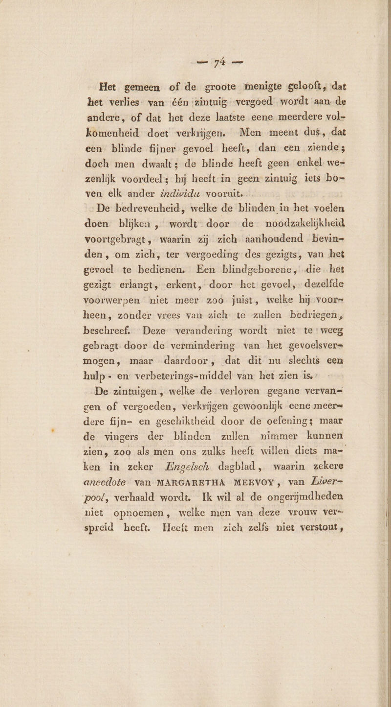 Het gemeen of de groote menigte gelooft, dat het verlies van één zintuig vergoed wordt aan de andere, of dat het deze laatste eene meerdere vol- komenheid doet verkrijgen. Men meent dus, dat een blinde fijner gevoel heeft, dan een ziende; doch men dwaalt: de blinde heeft geen enkel we- zenlijk voordeels hij heeft in geen zintuig iets bo= ven elk ander z2dividu vooruit. De bedrevenheid, welke de blinden in het voelen doen blijken , wordt. door de noodzakelijkheid voortgebragt, waarin zij zich aanhoudend bevin- den, om zich, ter vergoeding des gezigts, van het gevoel te bedienen, Een blindgeborene, die. het gezigt erlangt, erkent, door het gevoel, dezelfde voorwerpen niet meer zoo juist, welke hij voor- heen, zonder vrees van zich te zullen bedriegen, beschreef. Deze verandering wordt niet te: weeg gebragt door de vermindering van het gevoelsver= mogen, maar daardoor, dat dit nu slechts een hulp- en verbeterings-middel van het zien is.’ De zintuigen , welke de verloren gegane vervan= gen of vergoeden, verkrijgen gewoonlijk eene meer= dere fijn- en geschiktheid door de oefening; maar de vingers der blinden zullen nimmer kunnen zien, zoo als men ons zulks heeft willen diets ma= ken in zeker Engelsch dagblad, waarin zekere anecdote van MARGARETHA MEEVOY, van Liver- pool, verhaald wordt. Ik wil al de ongerijmdheden niet opnoemen, welke men van deze vrouw vers spreid heeft. Heeft men zich zelfs niet verstout,