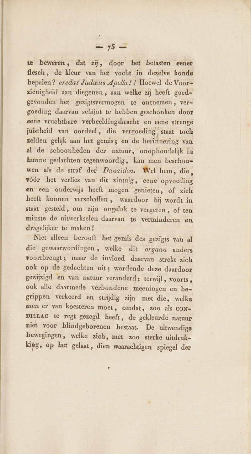 + te beweren, dat zÿ, door het betasten eener flesch, de kleur van het vocht in dezelve konde bepalen? credat Judœus Apella ! ! Hoewel de Voor= zienigheid aan diegenen, aan welke zij heeft goed= gevonden het gezigtsvermogen te ontnemen, ver= goeding daarvan schijnt te hebben geschönken door eene vruchtbare verbeeldingskracht en eene strenge juistheid van oordeel, die vergoeding staat toch zelden gelijk aan het gemiss en de herinnering van al de schoonheden der natuur, onophoudelijk in hunne gedachten tegenwoordig, kan men beschou= wen als de straf der Danaïden. Wel hem, die, vóór het verlies van dit zintuig, eene opvoeding en een onderwijs heeft mogen genieten, of zich heeft kunnen verschaffen , waardoor hij wordt in staat gesteld, om zijn ongeluk te vergeten , of ten minste de uitwerkselen daarvan te verminderen en dragelijker te maken ! Niet alleen berooft het gemis des gezigts van al die gewaarwordingen, welke dit orgaan anders voortbrengt; maar de invloed daarvan strekt zich ook op de gedachten uits wordende deze daardoor gewijzigd ‘en van natuur veranderd; terwijl, voorts , ook alle daarmede verbondene meeningen en be- grippen verkeerd en strijdig zijn met die, welke men er van koesteren moet, omdat, zoo als coN- DILLAC te regt gezegd heeft, de gekleurde natuur niet voor blindgeborenen bestaat. De uitwendige bewegingen, welke zich, met zoo sterke uitdruk- king, op het gelaat, dien waarachtigen spiegel der