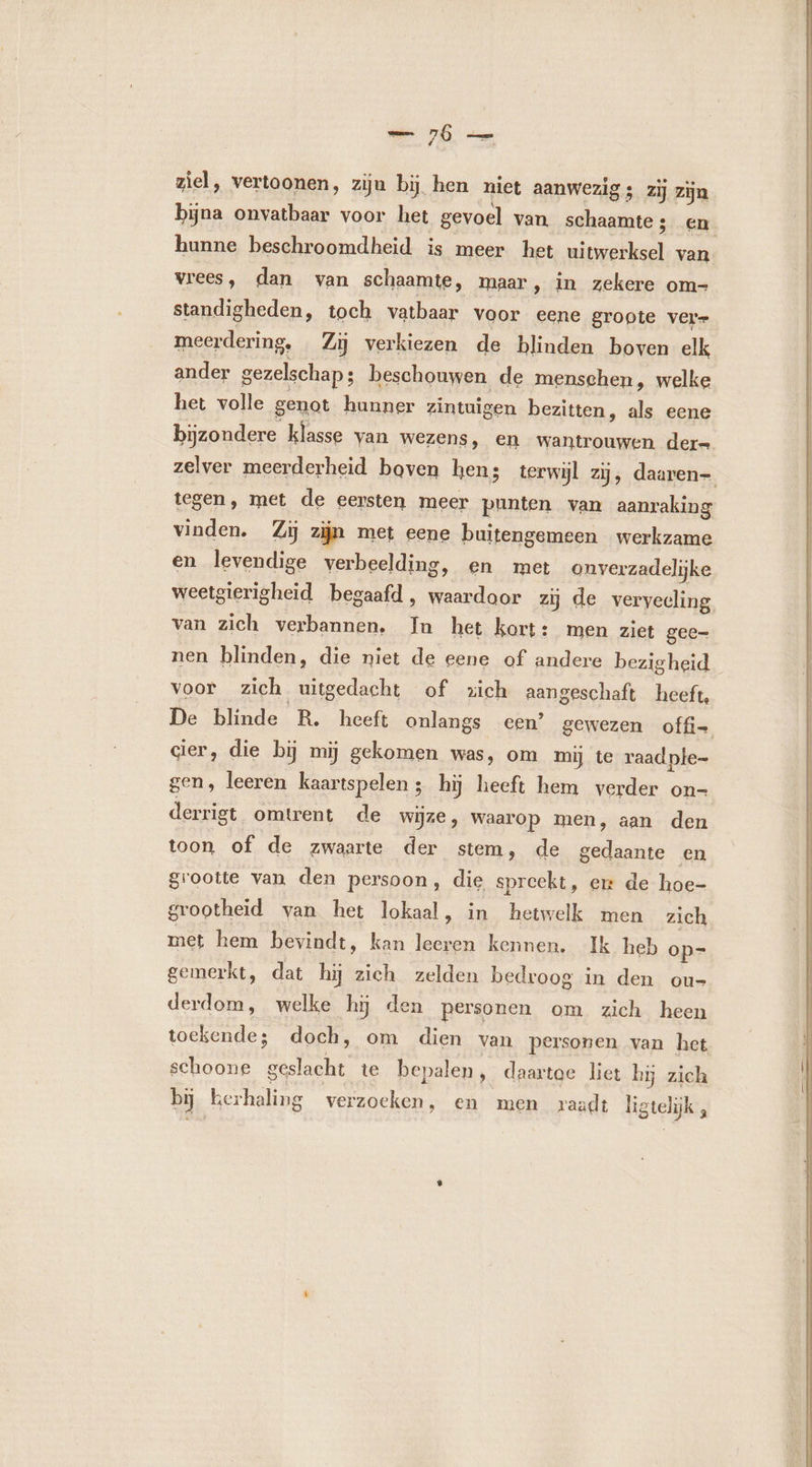 — 76 — ziel, vertoonen, zijn bi hen niet aanwezig ; zij zijn bijna onvatbaar voor het gevoel van schaamte; en hunne beschroomdheid is meer het uitwerksel van vrees, dan van schaamte, maar , in zekere om- standigheden, toch vatbaar voor eene groote vere meerdering, Zij verkiezen de blinden boven elk ander gezelschap ; beschouwen de menschen, welke het volle genot hunner zintuigen bezitten, als eene bijzondere klasse van wezens, en wantrouwen dere zelver meerderheid boven hens terwijl zij, daaren- tegen, met de eersten meer punten van aanraking vinden. Zij zijn met eene buitengemeen werkzame en levendige verbeelding, en met onverzadelijke weetgierigheid begaafd, waardoor zij de verveeling van zich verbannen. In het kort: men ziet gee= nen blinden, die niet de eene of andere bezigheid voor zich uitgedacht of zich aangeschaft heeft, De blinde R. heeft onlangs een’ gewezen offi- cier, die bij mij gekomen was, om mij te raadple- gen, leeren kaartspelen ; hÿ heeft hem verder on= derrigt omtrent de wijze, waarop men, aan den toon of de zwaarte der stem, de gedaante en grootte van den persoon, die spreekt, ex de hoe- grootheid van het lokaal, in hetwelk men zich met hem bevindt, kan leeren kennen. Ik heb op= gemerkt, dat hij zich zelden bedroog in den ou- derdom, welke h5 den personen om zich heen toekende; doch, om dien van personen van het schoone geslacht te bepalen, daartoe liet hij zich bij kerhaling verzoeken, en men raadt ligtelik ,