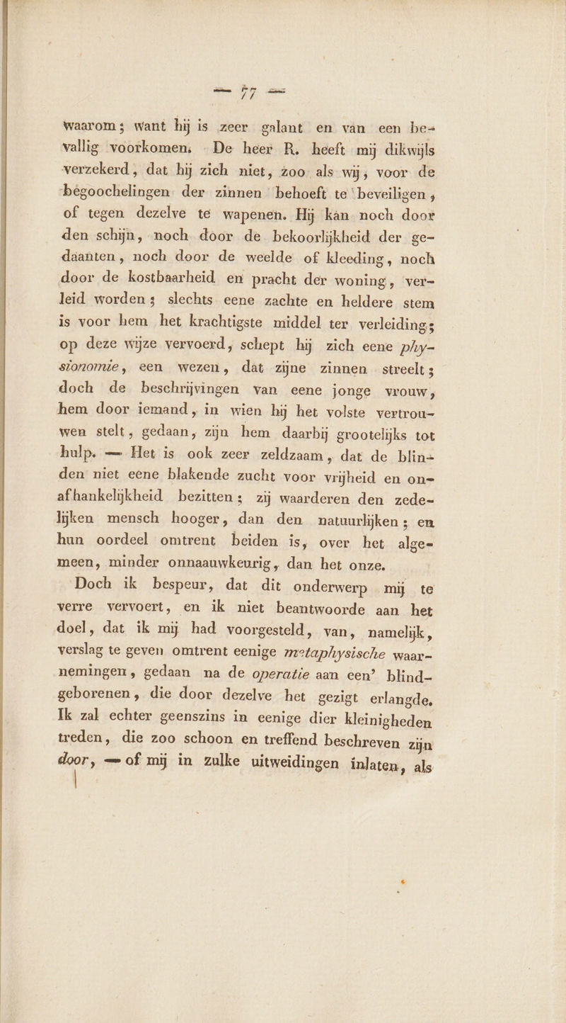 Waarom; want hij is zeer galant en van een be vallig voorkomen; De heer R. heeft mij dikwijls verzekerd, dat hij zich niet, zoo als wij; voor de begoochelingen. der zinnen behoeft te ‘beveiligen , of tegen dezelve te wapenen. Hij kan noch door den schÿn, noch door de bekoorlijkheid der ge- daanten, noch door de weelde of kleeding, noch door de kostbaarheid en pracht der woning, ver- leid worden; slechts eene zachte en heldere stem is voor hem het krachtigste middel ter verleidings op deze wijze vervoerd, schept hij zich eene phy- sionomie, een wezen, dat zijne zinnen streelt; doch de beschrijvingen van eene jonge vrouw), hem door iemand, in wien hij het volste vertrou- wen stelt, gedaan, zijn hem daarbij grootelijks tot hulp. — Het is ook zeer zeldzaam, dat de blin= den niet eene blakende zucht voor vrijheid en on= afhankelijkheid bezitten: zij waarderen den zede- lijken mensch hooger, dan den natuurlijken ; en hun oordeel omtrent beiden is, over het alge= meen, minder onnaauwkeurig, dan het onze. Doch ik bespeur, dat dit onderwerp mij te verre vervoert, en ik niet beantwoorde aan het doel, dat ik mij had voorgesteld, van, namelijk , verslag te geven omtrent eenige metaphysische waar- nemingen, gedaan na de operatie aan cen’ blind- geborenen, die door dezelve het gezigt erlangde, Ik zal echter geenszins in eenige dier kleinigheden treden, die zoo schoon en treffend beschreven zijn door, — of mij in zulke uitweidingen inlaten, als |