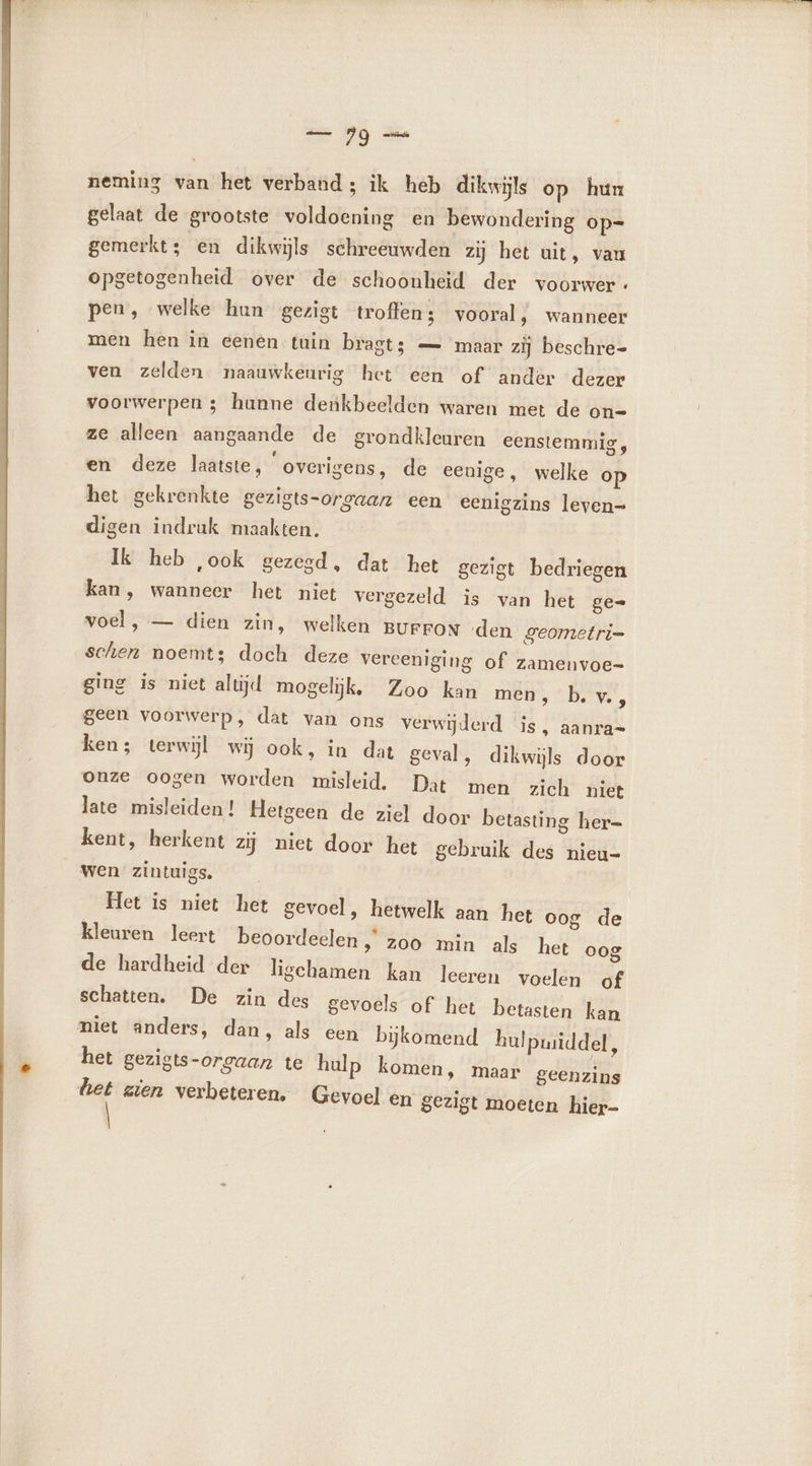 neming van het verband; ik heb dikwijls op hun gelaat de grootste voldoening en bewondering op= gemerkt; en dikwijls schreeuwden zij het uit, vau opgetogenheid over de schoonheid der voorwer- pen, welke hun gezigt troffen; vooral, wanneer men hen in eenen tuin bragt; — maar zij beschre- ven zelden naauwkeurig het een of ander dezer voorwerpen ; hanne denkbeelden waren met de on= ze alleen aangaande de grondkleuren eenstemmig, en deze laatste, “overigens, de eenige, welke op het gekrenkte gezigts-orgaan een eenigzins leven= digen indruk maakten. Ik heb ‚ook gezegd, dat het gezigt bedriegen kan, wanneer het niet vergezeld is van het ge- voel, — dien zin, welken BUFFON den geometri- schen noemts doch deze vereeniging of zamenvoe- ging is niet altijd mogelijk, Zoo kan mét, bve, geen voorwerp, dat van ons verwijderd is, aanra= ken; terwijl wij ook, in dat geval, dikwijls door onze oogen worden misleid. Dat men zich niet late misleiden! Hetgeen de ziel door betasting her= kent, herkent zij niet door het gebruik des nieu- wen zintuigs. Het is niet het gevoel, hetwelk aan het oog de kleuren leert beoordeelen » Z00 min als het oog de hardheid der ligchamen kan leeren voelen of schatten. De zin des gevoels of het betasten kan niet anders, dan, als een bijkomend hulpmiddel, het gezigts-orgaan te hulp komen, maar geenzins het zien verbeteren. Gevoel en gezigt moeten hier-