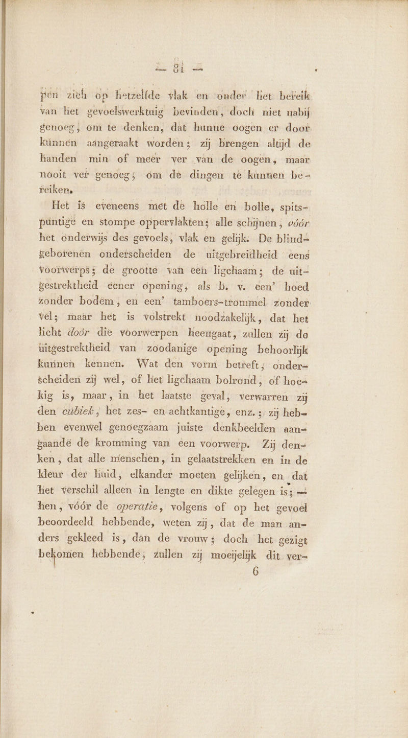 ak) du ik. elk pen zich op hetzelfde vlak en onder het beteik van liet gevoelswerktuig bevinden, doch niet nabij genoeg, om te denken, dat hunne oogen er door kinnen aangeraakt worden; zij brengen altijd de handen min of meer ver van de oogen, maar nooit ver genoeg; om de dingen te kunuen be- reiken. püntige en stompe oppervlakten; alle schijnen; vóór het onderwijs des gevoels, vlak en gelijk, De blind geborenen otiderscheiden de uitgebreidheid eens gestrektheid eener opening, als b. v. een’ hoed vel; maar het is volstrekt noodzakelijk, dat het licht door die voorwerpen heengaat, zullen zij de uitgestrektheid van zoodanige opening behoorlijk kunen kennen. Wat den vorm betreft ; onder- scheiden zij wel, of het ligchaam bolrond, of hoe= kig is, maar, in het laatste geval, verwarren zij den cubiek, het zes- en achtkantige, enz. ; zij heb= ben evenwel genoegzaam juiste denkbeelden aans gaande de kromming van een voorwerp. Zij den- ken, dat alle menschen, in gelaatstrekken en in de keur der huid, elkander moeten gelijken, en „dat het verschil de in lengte en dikte gelegen isi — hen, vóór de operatie, volgens of op het gevoel beoordeeld hebbende, weten zÿ, dat de man an- ders gekleed is, dan de vrouw; doch het gezigt hik ne hebbende; zullen zij moeielijk dit vern