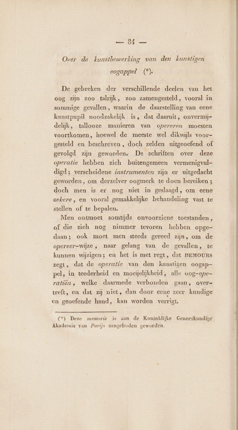 Over de kunstbewerking van den kunstiger oogappel (* De gebreken der verschillende deelen van het oog zijn zoo talrĳk, zoo zamengesteld, vooral in sommige gevallen, waarin de daarstelling van eene kunstpupil noodzakelijk is, dat daaruit, onvermi- delijk, tallooze manieren van opereren moesten voortkomen, hoewel de meeste wel dikwijls voor- gesteld en beschreven , doch zelden uitg geoefend of gevolgd zijn geworden. De schriften over deze operatie hebben zich buitengemeen vermenigvul- digd; verscheidene instrumenten zijn er uitgedacht geworden, om derzelver oogmerk te doen bereiken 3 doch men is er nog niet in geslaagd, om eene zekere, en vooral gemakkelijke behandeling vast te stellen of te bepalen. Men ontmoet somtijds onvoorziene toestanden, of die zich nog nimmer tevoren hebben opge daan; ook moet men steeds gereed zijn, om de opereer-wijze , naar gelang van de gevallen, te kunnen wizigen; en het is met regt, dat DEMOURS zegt, dat de operatie van den kunstigen oogap- pel, in teederheid en moesjelijkheid, alle oog-ope- ratièn ; welke daarmede verbonden gaan, over= treft, en dat zij niet, dan door eene zeer kundige en geoefende hand, kan worden verrigt. (*) Deze memorie is aan de Koninklijke Geneeskundige’ Akademie van Parijs aangeboden geworden.