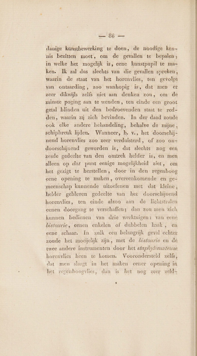 danige kúnstbewerking te doen, de noodige ken- nis bezitten moet, om de gevallen te bepalen; in welke het mogelijk is, eene kunstpupil te ma- ken. Ik zal dus slechts van die gevallen spreken, waarin de staat van het horenvlies, ten gevolge van ontaarding, zoo wanhopig is, dat men er zeer dikwijls zelfs niet aan denken zou, om de minste poging aan te wenden, ten eïnde een groot getal blinden uit den bedroevenden staat te red- den, waarin zij zich bevinden, In der daad zoude ook elke andere behandeling, behalve de mijne, schipbreuk lijden, Wanneer, b. v., het ‘doorschi- nend horenvlies zoo zeer verduisterd, of zoo on- doorschijnend geworden is, dat slechts nog een zesde gedeelte van den omtrek helder is, en men alleen op dat punt eenige mogelijkheid ziet, om het gezigt te herstellen, door in den regenboog eene opening te maken, overeenkomende en ge- meenschap kunnende uitoefenen met dat kleine , helder gebleven gedeelte van het doorschijnend horenvlies, ten einde alzoo aan de Lichtstraten eenen doorgang te verschaffen; dan zou men zich kunnen bedienen van drie werktuigen: van eene bistourie, eenen enkelen of dubbelen haak , en eene schaar. In zulk een belangrijk geval echter. zoude het moeielijk zijn, met de Listourie en de twee andere instrumenten door het sfaphylomateuse horenvlies heen te komen. Voorondersteld zelfs, dat men slaagt in het maken eerer opening in het regenboogvlies, dan is het nog zeer zeld- 4