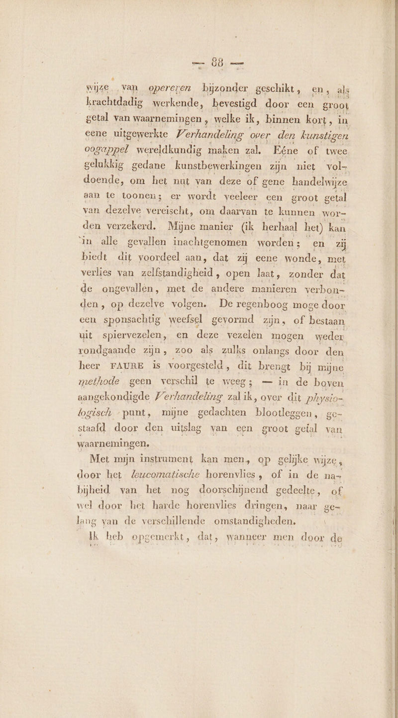 &amp; wijze van opereren bijzonder geschikt, en, als krachtdadig werkende, bevestigd door een groot getal van waarnemingen , welke ik, binnen kort 10 eene uitgewerkte Ve erhandeling oper den kunstigen oogappel wereldkundig maken zal. Eéne of twee gelukkig gedane kunstbewerkingen zijn niet vol- doende, om het nut van deze of gene handelwijze aan te toonen; er wordt veeleer een groot getal van dezelve vereischt, om daarvan te Een wor- den verzekerd. Mijne manier (ik herhaal het) kan in alle gevallen inachigenomen worden ; en zij biedt dit voordeel aan, dat zij eene wonde, met verlies van zelfstandigheid , open laat, dae dat de ongevallen, met de andere manieren verbon- den , op dezelve volgen. De reg enboog moge door een oe gevormd zijn, of bestaan uit spiervezelen, en deze vezelen mogen weder rondgaande zijn, 200 als zulks onlangs door den heer FAURE is voorgesteld, dit brengt bij mijne methode geen verschil te weeg; — in de boven aangekondigde 77 erhandeling zal ik, over dit Physio= logisch -punt, mijne gedachten Bad ggen, ge- staafd door den uitslag van een groot getal van waarnemingen, _ Met mijn instrument kan men, op gelijke wijze, door het Zewcomatische horenvlies, of in de na= bijheid. van het nog doorschijnend gedeelte, of wel door het harde horenvlies dringen, naar ge- lang van de verschillende omstandi gheden, Ik heb opgemerkt, dat, wanneer men door de