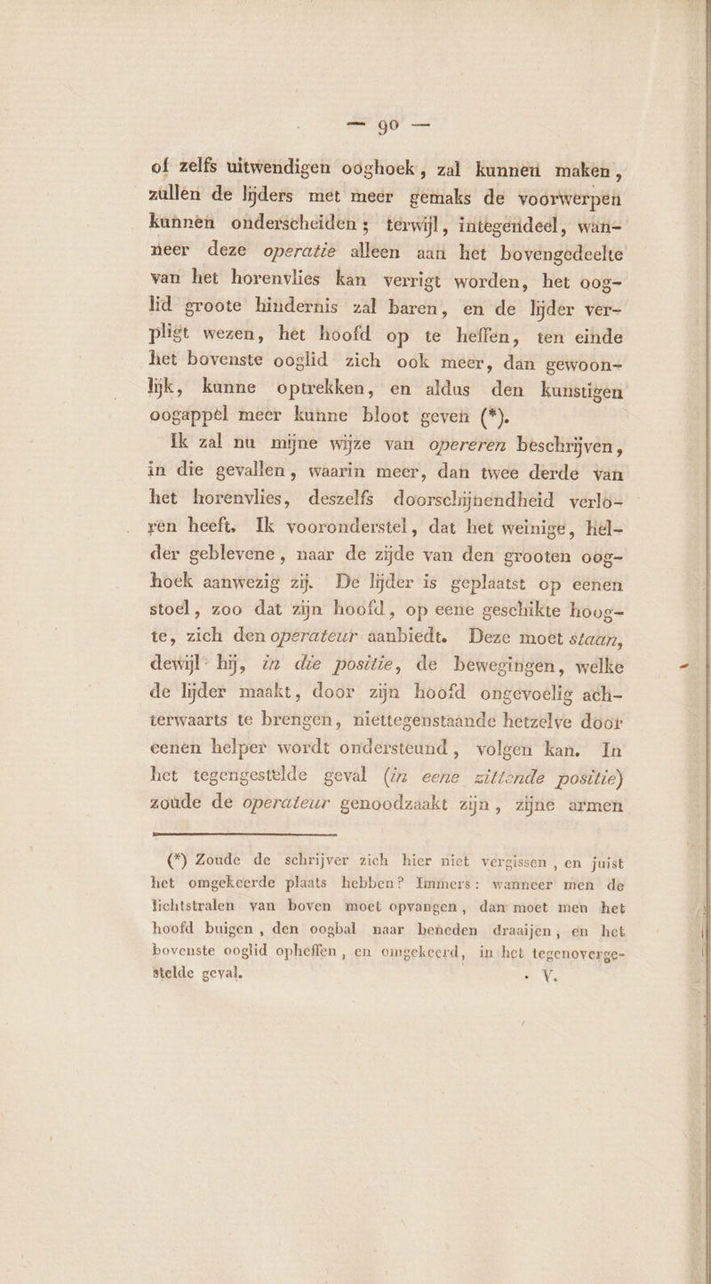 of zelfs uitwendigen ooghoek, zal kunneuú maken, zullen de lijders met meer gemaks de voorwerpen kunnen onderscheiden ; terwijl, integerideel, wan- neer deze operatie dé aan het bé dE van het horenvlies kan verrigt worden, het oog- lid groote hindernis zal baren, en de lijder ver- pligt wezen, het hoofd op te heffen, ten einde het bovenste ooglid zich ook meer, dan gewoon= lijk, kunne optrekken, en aldus den kunstigen oogappel meer kunne bloot geven (*). ik zal nu mijne wijze van opereren beschrijven, in die gevallen, waarin meer, dan twee derde van het horenvlies, deszelfs doorschijnendheid verlo- ren heeft, Ik vooronderstel, dat het weinige, hel- der geblevene, naar de zijde van den grooten oog- hoek aanwezig zij. De lijder is geplaatst op eenen stoel, zoo dat zijn hoofd, op eene geschikte hoog= te, zich den operateur aanbiedt. Deze moet staan, dewijl: hj, 22 dre positie, de bewegingen, welke de lijder maakt, door zijn hoofd dbévoalté ach- terwaarts te brengen, niettegenstaande hetzelve doot eenen helper wordt ondersteund , volgen kan. In het tegengestelde geval (iz eene zittende positie) zoude de operateur genoodzaakt zijn, zijne armen (*) Zoude de schrijver zich hier niet vergissen, en juist het omgekeerde plaats hebben? Immers: wanneer men de lichtstralen van boven moet opvangen, dan moet men het hoofd buigen , den oogbal naar beneden draaijen, en het bovenste ooglid opheffen, en omgekeerd, in het tegenoyerge- stelde geval, EV