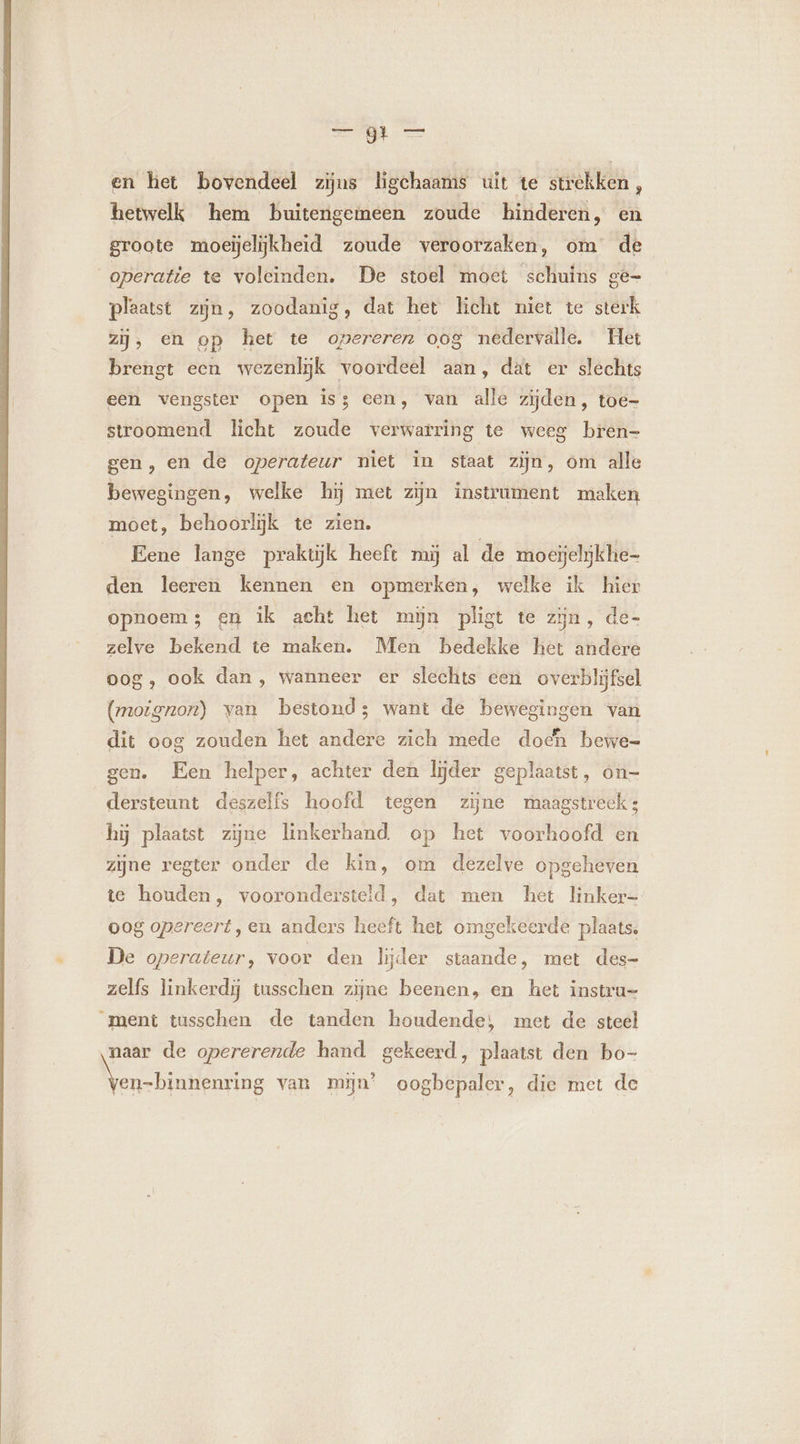agit Meen en het bovendeel zijns ligchaams uit te strekken, hetwelk hem buitengemeen zoude hinderen, en groote moeijelijkheid zoude veroorzaken, om de operatie te voleinden. De stoel moet schuins ge- plaatst zijn, zoodanig, dat het licht niet te sterk zij, en op het te opereren oog nedervalle. Het brengt een wezenlijk voordeel aan, dat er slechts een vengster open is; cen, van alle zijden, toe- stroomend licht zoude verwarring te weeg bren- gen, en de operateur niet in staat zijn, om alle bewegingen, welke hij met zijn instrument maken moet, behoorlijk te zien. Eene lange praktijk heeft mij al de moeijelijkhe- den leeren kennen en opmerken, welke ik hier opnoem; en ik acht het min pligt te zijn, de- zelve bekend te maken. Men bedekke het andere oog, ook dan, wanneer er slechts een overblijfsel (moignon) van bestond; want de bewegingen van dit oog zouden het andere zich mede dodn bewe- gen. Een helper, achter den lijder geplaatst, on- dersteunt deszelfs hoofd tegen zijne maagstreeks hÿ plaatst zijne linkerhand op het voorhoofd en zijne regter onder de kin, om dezelve opgeheven te houden, voorondersteld, dat men het linker oog opereert ,en anders heeft het omgekeerde plaats. De operateur, voor den lijder staande, met des- zelfs linkerdÿ tusschen zijne beenen, en het instru- ment tusschen de tanden houdende, met de steel naar de opererende hand gekeerd, plaatst den bo- Nbre van mijn’ oogbepaler, die met de t