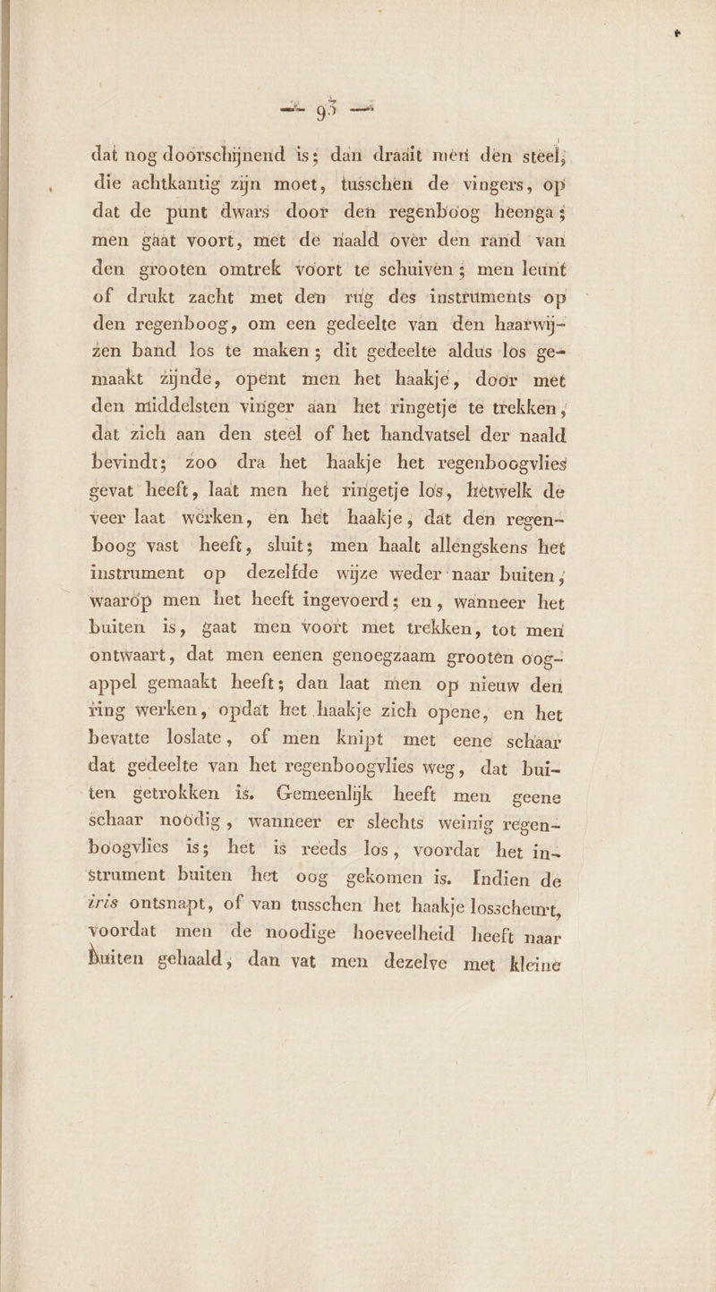 dat nog docrschijnend iss dan dradit mert den steel; die achtkantig zijn moet, tusschen de vingers, op dat de punt dwars door den regenboog heenga s men gaat voort, met de naald over den rand van den grooten omtrek voort te schuiven ; men leunt of drukt zacht met den rtig des instruments op den regenboog, om een gedeelte van den haarwij- zen band los te maken; dit gedeelte aldus los ge- maakt zijnde, opent men het haakje, door met den middelsten viriger aan het ringetje te trekken; dat zich aan den steel of het handvatsel der naald bevindt; zoo dra het haakje het regenboogvlies gevat heeft, laat men het ringetje los, hetwelk de veer laat werken, en het haakje, dat den regen- boog vast heeft, sluit; men haalt allengskens het instrument op dezelfde wijze weder naar buiten ; waarop men het heeft ingevoerd; en, wanneer het buiten is, gaat men voort met trekken, tot men ontwaart , dat men eenen genoegzaam grootèn Oog- appel gemaakt heeft; dan laat men op nieuw den ing werken, opdat het haakje zich opene, en het bevatte loslate, of men knipt met eene schaar dat gedeelte van het regenboogvlies weg, dat bui- ten getrokken is, Gemeenlĳjk heeft men geene schaar noodig, wanneer er slechts weinig regen- boogvlies is; het is reeds los, voordat het ins strument buiten het oog gekomen is. Indien de iris ontsnapt, of van tusschen het haakje losscheurt, voordat men de noodige hoeveelheid heeft naar Duiten gehaald, dan vat men dezelve met kleine