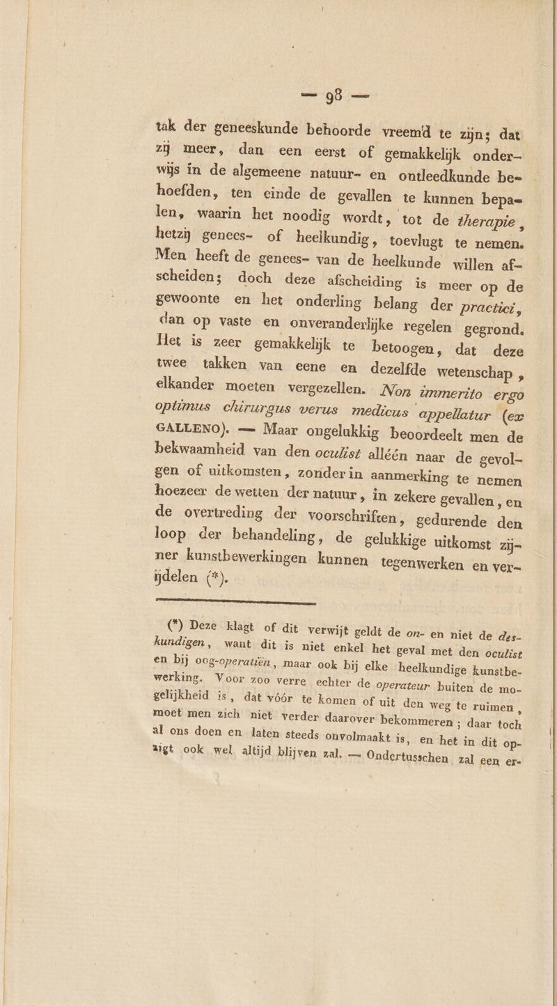 — 98 — tak der geneeskunde behoorde vreemd te zijns dat zij meer, dan een eerst of gemakkelijk onder wijs in de algemeene natuur- en ontleedkunde be- hoefden, ten einde de gevallen te kunnen bepa= len, waarin het noodig wordt, tot de therapie , hetzÿ genecs- of heelkundig , toevlugt te nemen. Men heeft de genees- van de heelkunde willen af- scheiden; doch deze afscheiding is meer op de gewoonte en het onderling belang der practici, dan op vaste en onveranderlijke regelen gegrond. Met is zeer gemakkelijk te betoogen, dat twee takken van eene en dezelfde elkander moeten vergezellen. deze wetenschap , Non ünmerito ergo optimus chirurgus verus medicus appellatur (ex GALLENO). — Maar ongelukkig beoordeelt men de bekwaamheid van den oculist alléén naar de gevol- gen of uitkomsten, zonder in aanmerking te nemen hoezeer de wetten der natuur, in zekere gevallen , en de overtreding der voorschriften, gedurende den loop der behandeling, de gelukkige uitkomst zij= ner kunstbewerkingen kunnen tegenwerken en ver- delen (*). AE (*) Deze klagt of dit verwijt geldt de on- kundigen, want dit is niet enkel het en bij oog-operatiën, en niet de des- geval met den ocuZist maar ook bij elke heelkundige kunstbe- werking. Voor zoo verre echter de operateur buiten de mo- gelijkheid is, dat vóór te komen of uit den we moet men zich niet verder daarover bekommer al ons doen en laten steeds onvolmaakt is Aigt ook wel altijd blijven zal, — Ondert 8 te ruimen, en ; daar toch ‚ en het in dit op- usschen zal een er-